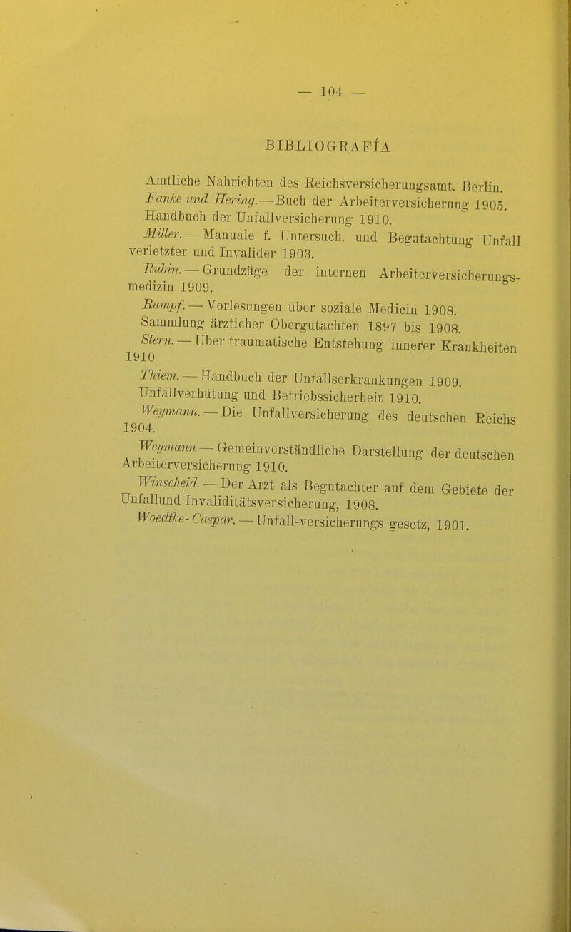 BIBLIOGRAFÍA Amtliche Nahrichten des Reichsversicheningsamt. Berlín. Fanlce und Hering.~B[ich der Arbeiterversicherung 1905. Handbuch der Unfallversicherung 1910. jf-fc —Manuale f. Untersiich. und Begjtachtung ünfall verletzter und Inyalider 1903. Biihin.~Gvüná7Aige der internen Arbeiterversicherungs- medizin 1909. Btimpf.— Vorlesangen über soziale Medicin 1908. Sammlung arzticher Obergutachten 1897 bis 1908. ;Sfem. —Uber trauraatisclie Entstehung innerer Krankheiten 1910 T7¿¿em. — Handbuch der UnfaUserkrankungen 1909. UnfaJlverhütung und Betriebssicherheit 1910. Weymann. ~Die Unfallversicherung des deutsclien Reichs 1904. TFe/ymam —Gemeinverstandliche Darstellung der deutsclien Arbeiterversicherung 1910. WinscMd. - Der Arzt ais Begutachter auf dem Gebiete der Untallund Invaliditatsversicherung, 1908. IFoe«fí/.-e-C'a.spar. —Unfall-versicherungs gesetz, 1901.