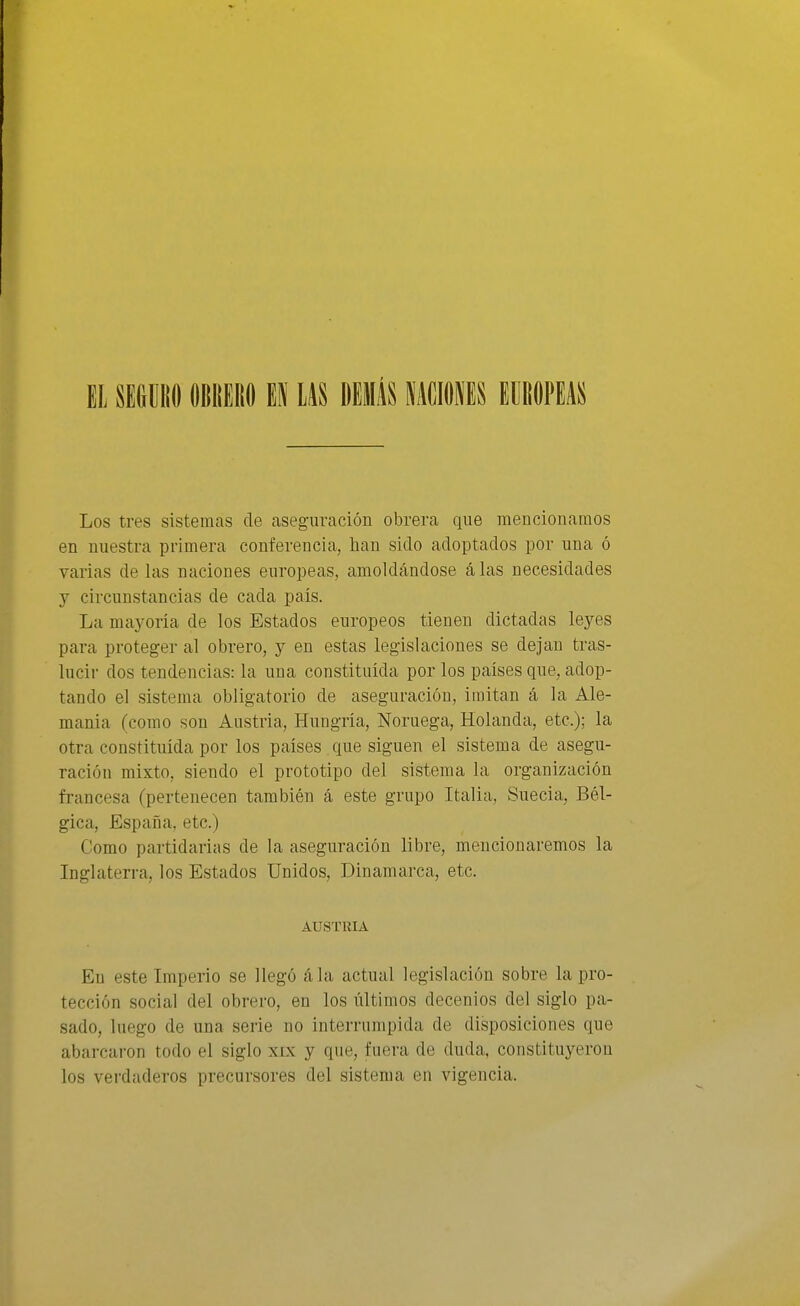 EL SEGGliO OBIIEIIO1 m DillIÁS MMU MUím Los tres sistemas de aseguración obrera que mencionamos en nuestra primera conferencia, han sido adoptados por una ó varias de las naciones europeas, amoldándose álas necesidades y circunstancias de cada país. La mayoría de los Estados europeos tienen dictadas leyes para proteger al obrero, y en estas legislaciones se dejan tras- lucir dos tendencias: la una constituida por los países que, adop- tando el sistema obligatorio de aseguración, imitan á la Ale- mania (como son Austria, Hungría, Noruega, Holanda, etc.); la otra constituida por los países que siguen el sistema de asegu- ración mixto, siendo el prototipo del sistema la organización francesa (pertenecen también á este grupo Italia, Suecia, Bél- gica, España, etc.) Como partidarias de la aseguración libre, mencionaremos la Inglaterra, los Estados Unidos, Dinamarca, etc. AUSTRIA En este Imperio se llegó ála actual legislación sobre la pro- tección social del obrero, en los últimos decenios del siglo pa- sado, luego de una serie no interrumpida de disposiciones que abarcaron todo el siglo xix y que, fuera de duda, constituyeron los verdaderos precursores del sistema en vigencia.