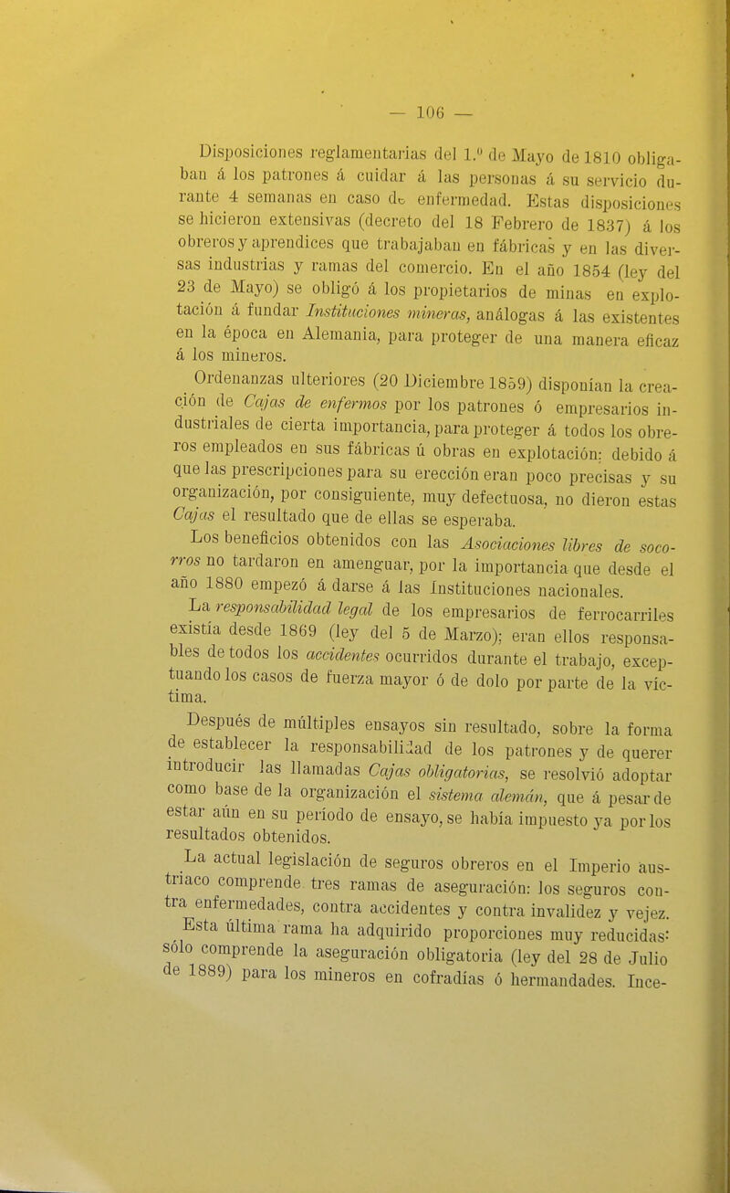 Disposiciones reglamentarias del 1. de Mayo de 1810 obliga- ban á los patrones á cuidar á las personas á su servicio du- rante 4 semanas en caso iU enfermedad. Estas disposiciones se hicieron extensivas (decreto del 18 Febrero de 1837) á los obreros y aprendices que trabajaban en fábricas y en las divei-- sas industrias y ramas del comercio. En el año 1854 (ley del 23 de Mayo) se obligó á los propietarios de minas en explo- tación á fundar Instituciones mineras, análogas á las existentes en la época en Alemania, para proteger de una manera eficaz á los mineros. Ordenanzas ulteriores (20 Diciembre 1859) disponían la crea- ción de Cajas de enfermos por los patrones ó empresarios in- dustriales de cierta importancia, para proteger á todos los obre- ros empleados en sus fábricas ú obras en explotación: debido á que las prescripcioues para su erección eran poco precisas y su organización, por consiguiente, muy defectuosa, no dieron estas Cajas el resultado que de ellas se esperaba. Los beneficios obtenidos con las Asociaciones libres de soco- rros no tardaron en amenguar, por la importancia que desde el ano 1880 empezó á darse á las Instituciones nacionales. La responsabilidad legal de los empresarios de ferrocarriles existía desde 1869 (ley del 5 de Marzo); eran ellos responsa- bles de todos los accidentes ocurridos durante el trabajo, excep- tuando los casos de fuerza mayor ó de dolo por parte de la víc- tima. Después de múltiples ensayos sin resultado, sobre la forma de establecer la responsabili:Iad de los patrones y de querer introducir las llamadas Cajcts obligatorias, se resolvió adoptar como base de la organización el sistema alemán, que á pesar de estar aim en su período de ensayo, se había impuesto ya por los resultados obtenidos. La actual legislación de seguros obreros en el Imperio aus- tríaco comprende, tres ramas de aseguración: los seguros con- tra enfermedades, contra accidentes y contra invalidez y vejez. Esta última rama ha adquirido proporciones muy reducidas-' solo comprende la aseguración obligatoria (ley del 28 de Julio de 1889) para los mineros en cofradías ó hermandades. Ince-