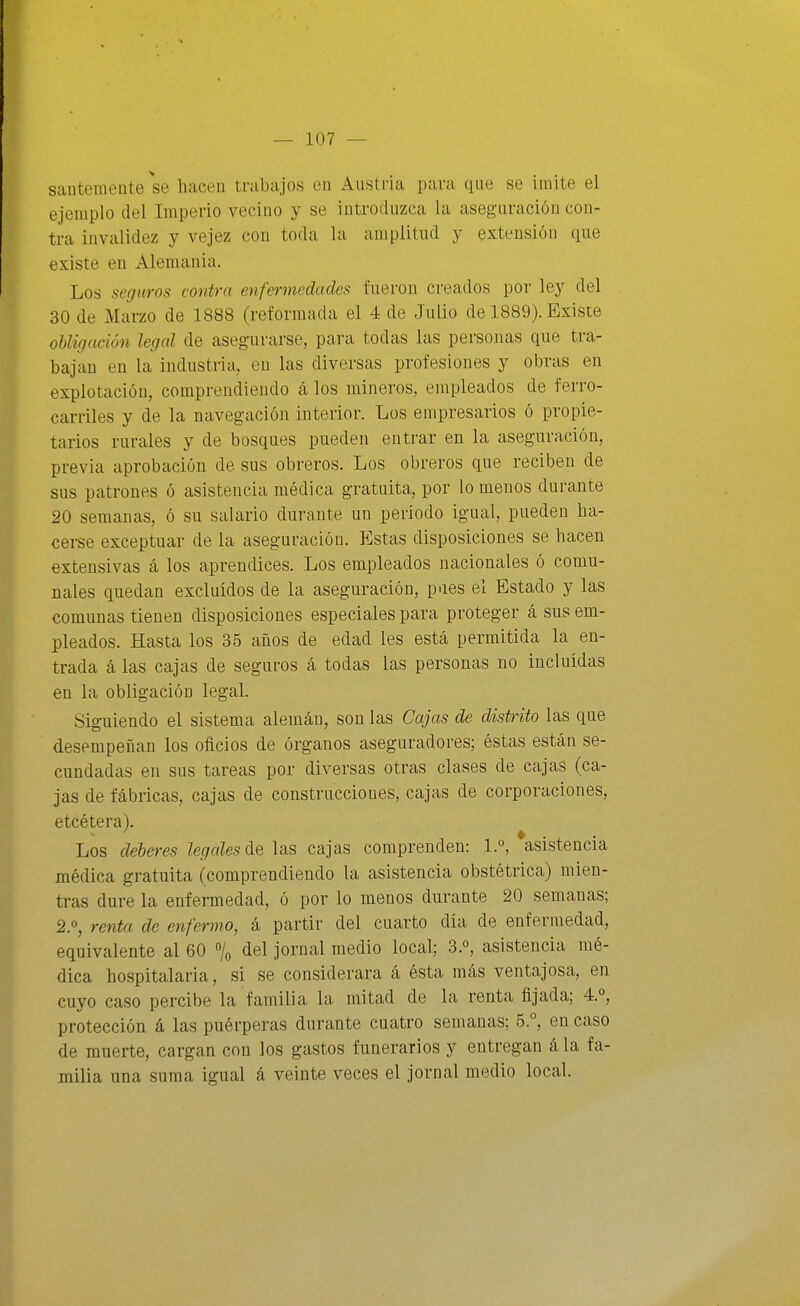 santeinente se hacen tnibajos en Austria para que se imite el ejemplo del Imperio vecino y se introduzca la aseguración con- tra invalidez y vejez con toda la amplitud y extensión que existe en Alemania. Los seguros contra enfermedades fueron creados por ley del 30 de Marzo de 1888 (reformada el 4 de Julio de 1889). Existe obligación legal de asegurarse, para todas las personas que tra- bajan en la industria, en las diversas profesiones y obras en explotación, comprendiendo cá los mineros, empleados de ferro- carriles y de la navegación interior. Los empresarios ó propie- tarios rurales y de bosques pueden entrar en la aseguración, previa aprobación de sus obreros. Los obreros que reciben de sus patrones ó asistencia médica gratuita, por lo menos durante 20 semanas, ó su salario durante un período igual, pueden ha- cerse exceptuar de la aseguración. Estas disposiciones se hacen extensivas á los aprendices. Los empleados nacionales ó comu- nales quedan excluidos de la aseguración, pues el Estado y las comunas tienen disposiciones especiales para proteger á sus em- pleados. Hasta los 35 años de edad les está permitida la en- trada á las cajas de seguros á todas las personas no incluidas en la obligación legal. Siguiendo el sistema alemán, son las Cajas de distrito las que desempeñan los oficios de órganos aseguradores; éstas están se- cundadas en sus tareas por diversas otras clases de cajas (ca- jas de fábricas, cajas de construcciones, cajas de corporaciones, etcétera). Los deberes legales áe ]siS cajas comprenden: 1.°, asistencia médica gratuita (comprendiendo la asistencia obstétrica) mien- tras dure la enfermedad, ó por lo menos durante 20 semanas; 2.0, renta de enfermo, á partir del cuarto día de enfermedad, equivalente al 60 % del jornal medio local; 3.°, asistencia mé- dica hospitalaria, si se considerara á ésta más ventajosa, en cuyo caso percibe la familia la mitad de la renta fijada; 4.°, protección á las puérperas durante cuatro semanas; 5.°, en caso de muerte, cargan con los gastos funerarios y entregan á la fa- milia una suma igual á veinte veces el jornal medio local.