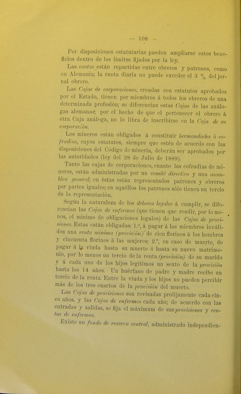 Por disposiciones estatiitai-ias pueden ampliarse estos bene- ficios dentro de los límites fijados por la ley. Las cuotas estéiü repartidas entre obreros y patrones, como en Alemania; la cuota diaria no. puede exceder el 3 % del jor- nal obrero. Las Cajas de corporaciones, cj-eadas con estatutos aprobados por el Estado, tienen por miembros á todos los obreros de una determinada profesión; se diferencian estas Cajas de las análo- gas alemana?, por el hecho de que el pertenecer el obrero á otra Caja análoga, no lo libra de inscribirse en la Caja de su corporación. Los mineros están obligados á constituir hermandades ó co- fradías, cuyos estatutos, siempre que estén de acuerdo con las disposiciones del Código de minería, deberán ser aprobados por las autoridades (ley del 28 de Julio de 1889). Tanto las cajas de corporaciones, cuanto las cofradías de mi- neros, están administradas por un comité direciivo y una asam- Uea general; en éstas están representados patrones y obreros por partes iguales; en aquéllos los patrones sólo tienen un tercio de la representación. Según la naturaleza de los deberes legales á cumplir, se dife- rencian las Cajas de enfermos (que tienen que rendir, por lo me- nos, el mínimo de obligaciones legales) de las Cajas de provi- ' 5¿o«e.s. Estas están obligadas: l.o,á pagar á los miembros inváli- dos una renta mínima (provisión)'cien florines á los hombres y cincuenta florines á las mujeres; 2.°, en caso de muerte, de pagar á l¿i viuda hasta su muerte ó hasta su nuevo matrimo- nio, por lo menos un tercio de la renta (provisión) de su marido y á cada uno de los hijos legítimos un sexto de la provisión hasta los 14 años. Un huérfano de padre y madre recibe un tercio déla renta. Entre la viuda y los hijos no pueden percibir más de los tres cuartos de \^ provisión del muerto. Las Cajas de provisiones son revisadas prolijamente cada cin- co años, y las Cajas de enfermos cada año; de acuerdo con las entradas y salidas, se fija el máximum de provisiones y ren- tas de enfermos. Existe un fondo de reserva central, administrado independien-