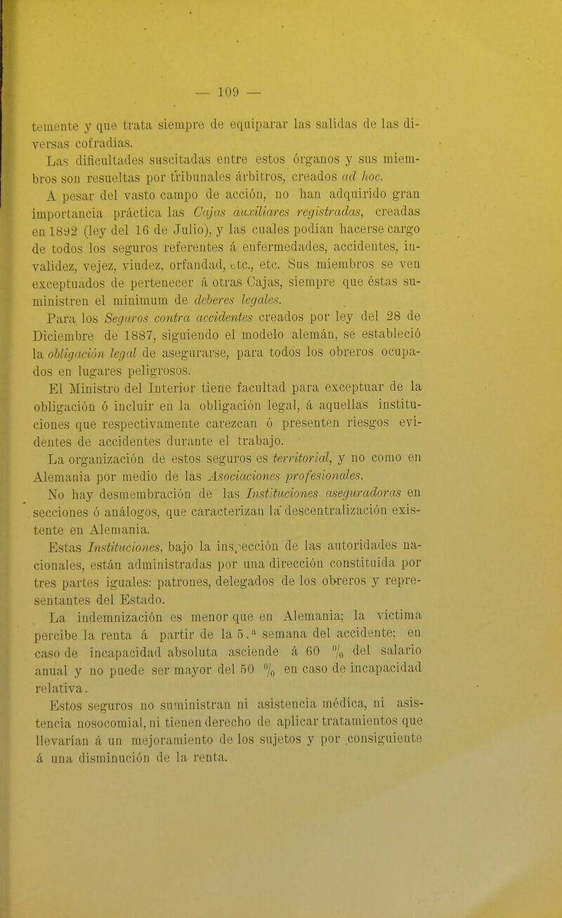 temente y que trata siempre de equiparar las salidas de las di- versas cofradías. Las dificultades suscitadas entre estos órgauos y sus miem- bros son resueltas por tribunales arbitros, creados acl hoc. A pesar del vasto campo de acción, no han adquirido gran importancia práctica las Cajas auxiliares registradas, creadas en 1892 (ley del 16 de Julio), y las cuales podían hacerse cargo de todos los seguros referentes á enfermedades, accidentes, in- validez, vejez, viudez, orfandad, ote, etc. Sus .miembros se ven exceptuados de pertenecer á otras Cajas, siempre que éstas su- ministren el mínimum de deberes legales. Para los Seguros contra accidentes creados por ley del 28 de Diciembre de 1887, siguiendo el modelo alemán, se estableció la obligación legal de asegurarse, para todos los obreros ocupa- dos en lugares peligrosos. El Ministro del Interior tiene facultad para exceptuar de la obligación ó incluir en la obligación legal, á aquellas institu- ciones que respectivamente carezcan ó presenten riesgos evi- dentes de accidentes durante el trabajo. La organización de estos seguros es territorial, y no como en Alemania por medio de las Asociaciones profesionales. No hay desmembración de las Instituciones aseguradoras en secciones ó análogos, que caracterizan la descentralización exis- tente en Alemania. Estas Instituciones, bajo la ins.^ección de las autoridades na- cionales, están administradas por una dirección constituida por tres partes iguales: patrones, delegados de los obreros y repre- sentantes del Estado. La indemnización es menor que en Alemania; la víctima percibe la renta á partir de la 5.'^ semana del accidente; en caso de incapacidad absoluta asciende á 60 % del salario anual y no puede ser mayor del 50 7o caso de incapacidad relativa. Estos seguros no suministran ni asistencia médica, ni asis- tencia nosocomial, ni tienen derecho de aplicar tratamientos que llevarían á un mejoramiento de los ,sujetos y por consiguiente á una disminución de la renta.