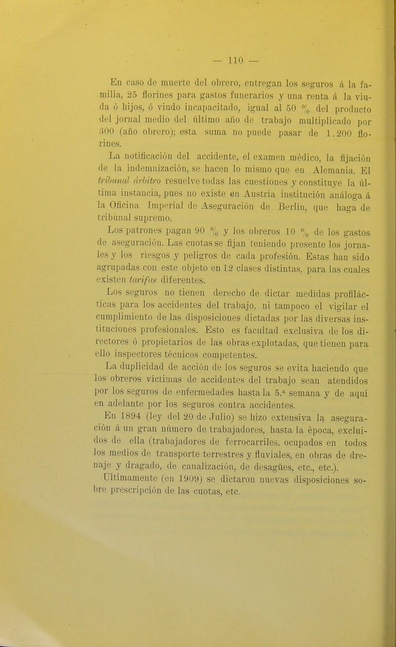 Eu Cíiso de muerte del obrero, entregan los seguros á la fa- milia, 25 florines para gastos funerarios y una renta á la viu- da 6 hijos, ó viudo incapacitado, igual al 50 % del producto del jornal medio del último año de trabajo multiplicado por 300 (año obrero); esta suma no puede pasar de 1.200 flo- rines. La notificación del accidente, el examen médico, la fijación de la indemnización, se hacen lo mismo que en Alemania. El tribunal árbitro resuelve todas las cuestiones y constituye la úl- tima instancia, pues no existe en Austria institución análoga á la Oficina Imperial de Aseguración de Berlín, que haga de tribunal supremo. Los patrones pagan 90 % y los obreros 10 % de los gastos de aseguración. Las cuotas se fijan teniendo presente los jorna- les y los riesgos y peligros de cada profesión. Estas han sido agrupadas.con este objeto en 12 clases distintas, para las cuales existen tarifas diferentes. Los seguros no tienen derecho de dictar medidas profilác- ticas para los accidentes del trabajo, ni tampoco el vigilar el cumplimiento de las disposiciones dictadas por las diversas ins- tituciones profesionales. Esto es facultad exclusiva de los di- rectores ó propietarios de las obras explotadas, que tienen para ello inspectores técnicos competentes. La duplicidad de acción de los seguros se evita haciendo que los obreros víctimas de accidentes del trabajo sean atendidos por los seguros de enfermedcides hasta la 5.-'^ semana y de aquí en adelante por los seguros contra accidentes. En 1894 (ley del 20 de Julio) se hizo extensiva la asegura- ción á nu gran número de trabajadores, hasta la época, excluí- dos de ella (trabajadores de ferrocarriles, ocupados en todos los medios de transporte terrestres y fluviales, en obras de dre- naje y dragado, de canalización, de desagües, etc., etc.). Ultimamente (en 1909) se dictaron nuevas disposiciones so- bre prescripción de las cuotas, etc,