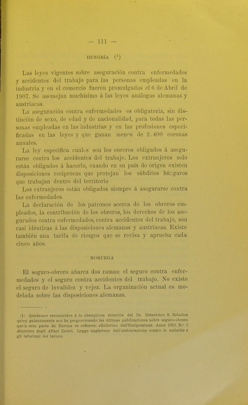 HUNGRÍA (^) Las leyes vigentes sobre aseguración contra enfcriuedades y accidentes del trabajo para las personas empleadas en la industria y en el comercio fueron promnlgadas el 6 de Abril de 1907. Se asemejan muchísimo á las leyes análogas alemanas y austríacas. La aseguración contra enfermedades es obligatoria, sin dis- tinción de sexo, de edad y de nacionalidad, para todas las per- sonas empleadas en las industrias y en las profesiones especi- ficadas en las leyes y que ganan mení^s de 2.400 coronas anuales. La ley especifica cuales son los obreros obligados á asegu- rarse contra los accidentes del trabajo. Los extranjeros solo están obligados á hacerlo, cuando en su país de origen existen disposiciones recíprocas que protejan los subditos húngaros que trabajan dentro del territorio Los extranjeros están obligados siempre á asegurarse contra las enfermedades. La declaración de los patroues acerca de los obreros em- pleados, la contribución de los obreros, los derechos de los ase- gurados contra enfermedades, contra accidentes del trabajo, son casi idénticas á las disposiciones alemanas y austríacas. Existe también una tarifa de riesgos que se revisa y aprueba cada cinco años. NORUEGA El seguro-obrero abarca dos ramas: el seguro contra enfer- medades y el seguro contra accidentes del trabajo. No existe el seguro de invalidez y vejez. La organización actual es mo- delada sobre las disposiciones alemanas. (1) Quedaiuos reconocidos á la obseriuiosa atención del Dr. Estanislao S. Zeballos quien galantemente nos ha proporcionado las últimas publicaciones sobre seguro-obrero que á esta parto de Europa se refieren: «Bolletino dell'Emigrazioiie. Auno 1910. N. 3 iilinistero dogli .\ffari Esteri. Legge unghercso suU'ussicurazione coutro lo nialattio o gli iüfortuni d>jl lavoro.