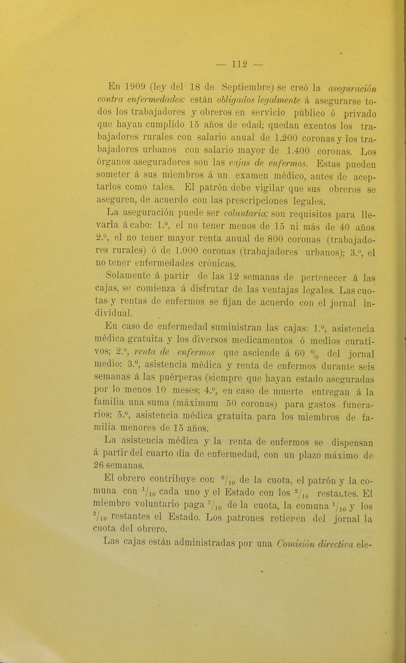 En 1909 (ley del 18 de Septiembre) se creó la aserjuración contra enfermedades: están obligados legalmente á asegurarse to- dos los trabajadores y obreros en servicio i^úblico ó privado que hayan cumplido 15 años de edad; quedan exentos los tra- bajadores rurales con salario anual de 1,200 coronas y los tra- bajadores urbanos con salario mayor de 1.400 coronas. Los órganos aseguradores son las cajas de enfermos. Estas pueden someter á sus miembros á un examen médico, antes de acep- tarlos como tales. El patrón debe vigilar que sus obreros se aseguren, de acuerdo con las prescripciones legales. La aseguración puede ser voluntaria; son requisitos para lle- varla ácabo: 1.°, el no tener meuos de 15 ni más de 40 años 2.», el no tener mayor renta anual de 800 coronas (trabajado- res rurales) ó de 1.000 coronas (trabajadores urbanos); 3., el no tener enfermedades crónicas. Solamente á partir de las 12 semanas de pertenecer á las cajas, se comienza á disfrutar de las ventajas legales. Las cuo- tas y rentas de enfermos se fijan de acuerdo con el jornal in- dividual. En caso de enfermedad suministran las cajas: l.«, asistencia médica gratuita y los diversos medicamentos ó medios curati- vos; 2.0, renta de enfermos que asciende á 60 % del jornal medio: 3.'', asistencia médica y renta de enfermos durante seis semanas á las puérperas (siempre que hayan estado aseguradas por lo menos 10 meses; 4.°, en caso de muerte entregan á la familia una suma (máximum 50 coronas) para gastos funera- rios; 5.0, asistencia médica gratuita para los miembros de fa- milia menores de 15 años. La asistencia médica y la renta de enfermos se dispensan á partir del cuarto día de enfermedad, con un plazo máximo de 26 semanas. El obrero contribuye con de la cuota, el patrón y la co- muna con Vio cada uno y el Estado con los ^lo restahtes. El miembro voluntario paga c^e la cuota, la comuna y los Vio restantes el Estado. Los patrones retienen del jornal la cuota del obrero. Las cajas están administradas por una Comisión directiva ele- J