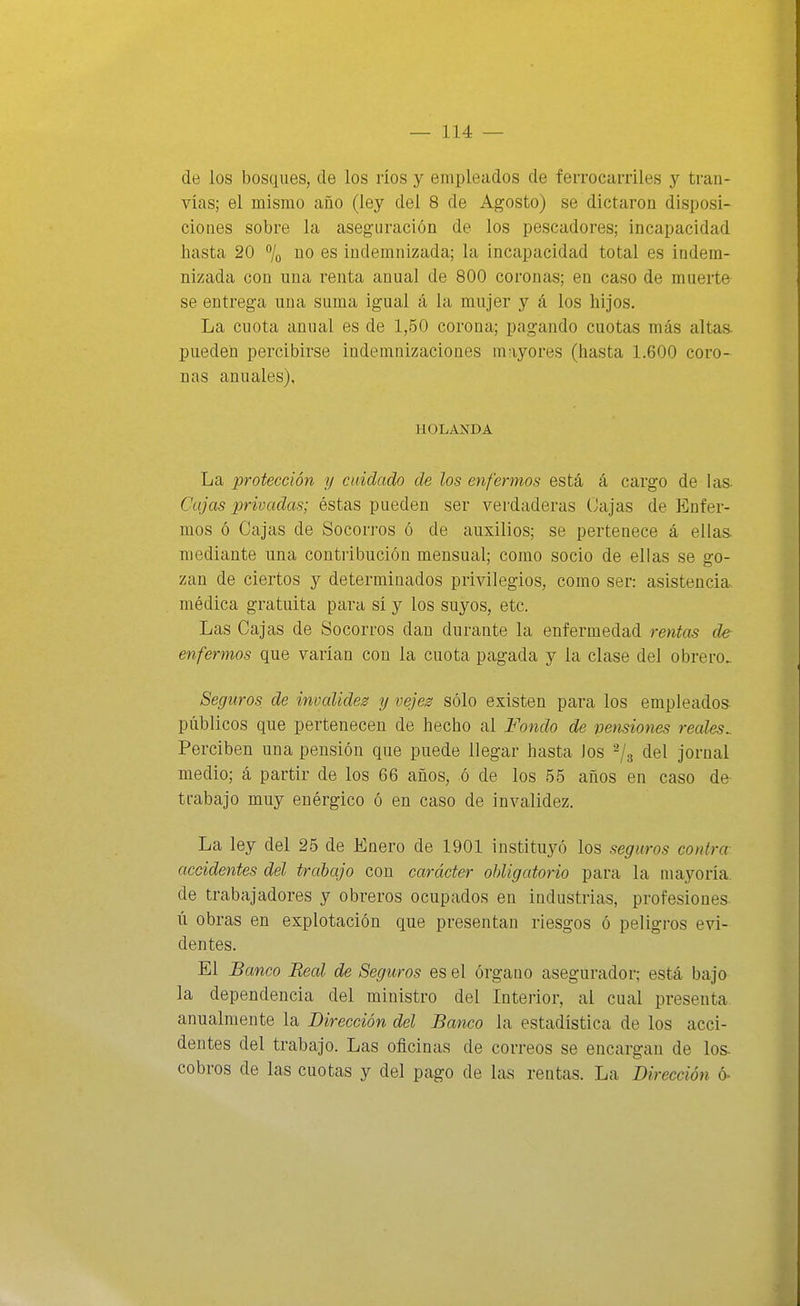 de los bosques, de los ríos y empleados de ferrocamles y tran- vías; el mismo año (ley del 8 de Agosto) se dictaron disposi- ciones sobre la aseguración de los pescadores; incapacidad hasta 20 % 6S indemnizada; la incapacidad total es indem- nizada con una renta anual de 800 coronas; en caso de muerte se entrega una suma igual á la mujer y á los hijos. La cuota anual es de 1,50 corona; pagando cuotas más altas, pueden percibirse indemnizaciones mayores (hasta 1.600 coro- nas anuales), HOLANDA La protección y cuidado de los enfermos está á cargo de las Cajas privadas; éstas pueden ser verdaderas (Jajas de Enfer- mos ó Cajas de Socorros ó de auxilios; se pertenece á ellas, mediante una contribución mensual; como socio de ellas se go- zan de ciertos y determinados privilegios, como ser: asistencia, médica gratuita para sí y los suyos, etc. Las Cajas de Socorros dan durante la enfermedad rentas de enfermos que varían con la cuota pagada y la clase del obrero. Seguros de invaliden y vejes sólo existen para los empleados públicos que pertenecen de hecho al Fondo de pensiones reales^ Perciben una pensión que puede llegar hasta los ^/g del jornal medio; á partir de los 66 años, ó de los 55 años en caso de trabajo muy enérgico ó en caso de invalidez. La ley del 25 de Enero de 1901 instituyó los seguros contra- accidentes del trabajo con carácter obligatorio para la mayoría, de trabajadores y obreros ocupados en industrias, profesiones- ú obras en explotación que presentan riesgos ó peligros evi- dentes. El Banco Real de Seguros es el órgano asegurador; está bajo la dependencia del ministro del Interior, al cual presenta anualmente la Dirección del Banco la estadística de los acci- dentes del trabajo. Las oficinas de correos se encargan de los- cobros de las cuotas y del pago de las rentas. La Dirección ó-