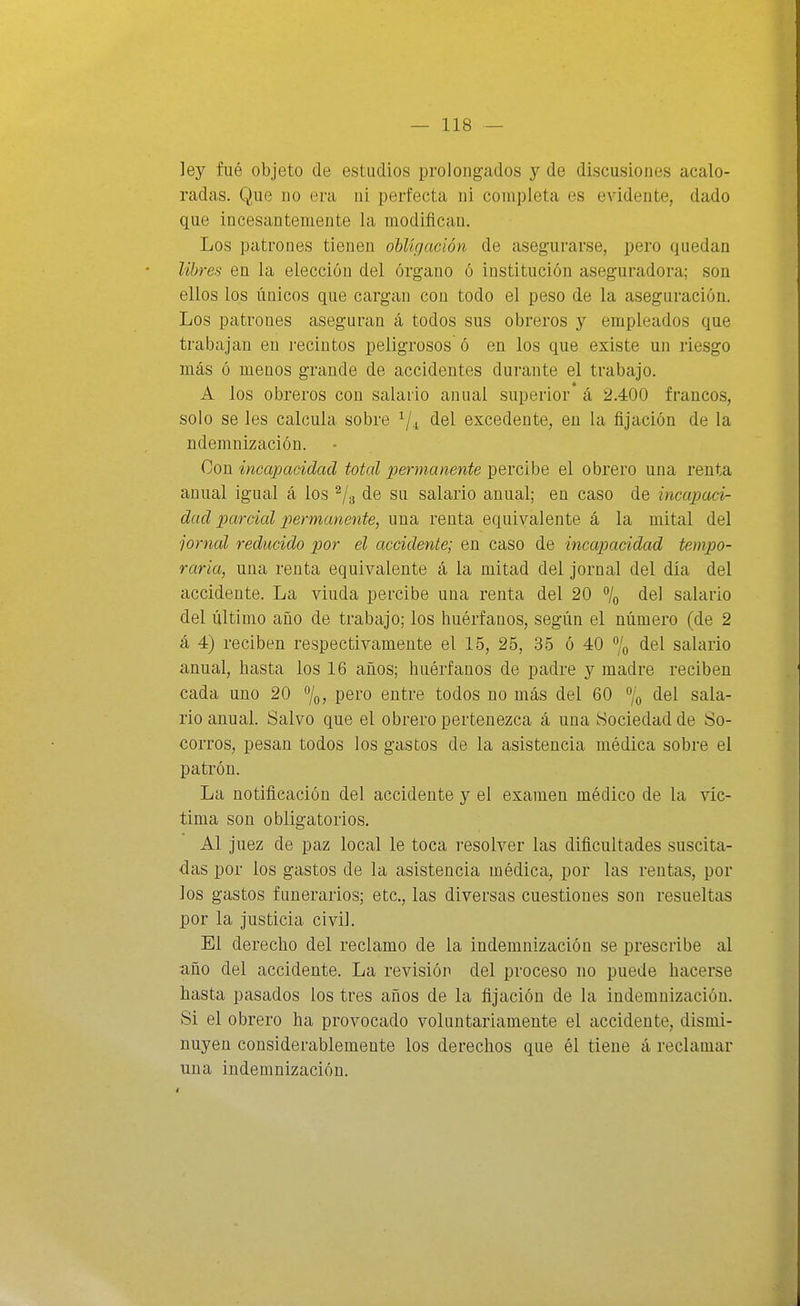 ley fué objeto de estudios prolongados y de discusiones acalo- radas. Que DO era ni perfecta ni completa es evidente, dado que incesantemente la modifican. Los patrones tienen obligación de asegurarse, pero quedan Ubres en la elección del órgano ó institución aseguradora; son ellos los únicos que cargan con todo el peso de la aseguración. Los patrones aseguran á todos sus obreros y empleados que trabajan en recintos peligrosos ó en los que existe un riesgo más ó menos grande de accidentes durante el trabajo. A los obreros con salario anual superior á 2.400 francos, solo se les calcula sobre ^j^ del excedente, en la fijación de la ndemnización. Con incapacidad total permanente percibe el obrero una renta anual igual á los ^/g de su salario anual; en caso de incapadr dad parcial permanente, una renta equivalente á la mital del jornal reducido por el accidente; en caso de incapacidad tempo- raria, una renta equivalente á la mitad del jornal del día del accidente. La viuda percibe una renta del 20 /q del salario del último año de trabajo; los huérfanos, según el número (de 2 á 4) reciben respectivamente el 15, 25, 35 ó 40 7o del salario anual, hasta los 16 años; huérfanos de padre y madre reciben cada uno 20 «/o? pero entre todos no más del 60 % <iel sala- rio anual. Salvo que el obrero pertenezca á una Sociedad de So- corros, pesan todos los gastos de la asistencia médica sobre el patrón. La notificación del accidente y el examen médico de la vic- tima son obligatorios. Al juez de paz local le toca resolver las dificultades suscita- das por los gastos de la asistencia médica, por las rentas, por los gastos funerarios; etc., las diversas cuestiones son resueltas por la justicia civil. El derecho del reclamo de la indemnización se prescribe al año del accidente. La revisión del proceso no puede hacerse hasta pasados los tres años de la fijación de la indemnización. Si el obrero ha provocado voluntariamente el accidente, dismi- nuyen considerablemente los derechos que él tiene á reclamar una indemnización.