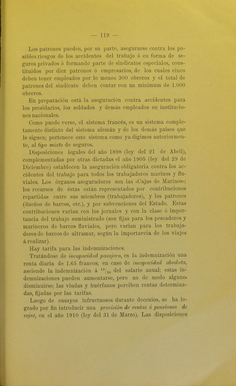 Los patrones pueden, por su parte, asegurarse contra los po- sibles riesgos de los accidentes del trabajo ó en forma de se- guros privados ó formando parte de sindicatos especiales, cons- tituidos por diez patrones ó empresarios, de los cuales cinco deben tener empleados por lo menos 300 obreros y el total de patrones del sindicato deben contar con un mínimum de 1.000 obreros. En preparación está la aseguración contra accidentes para los presidarios, los soldados y demás empleados en institucio- nes nacionales. Gomo puede verse, el sistema francés, es un sistema comple- tamente distinto del sistema alemán y de los demás países que le siguen; pertenece este sistema como yadigimos auteriormen- te, al tipo mixto de seguros. Disposiciones legales del año 1898 (ley del 21 de Abril), complementadas por otras dictadas el año 1905 (ley del 29 de Diciembre) establecen la aseguración obligatoria contra los ac- cidentes del trabajo para todos los trabajadores marinos y flu- viales. Los órganos aseguradores son las «Cajas de Marinos»; los recursos de éstas están representados por contribuciones repartidas entre sus miembros (trabajadores), y los patrones (dueños de barcos, etc.), y poj- subvenciones del Estado. Estas contribuciones varían con los jornales y con la clase ó impor- tancia del trabajo suministrado (son fijas para los pescadores y marineros de barcos fluviales, pero varían para los trabaja- dores de barcos de ultramar, según la importancia de los viajes á realizar). Hay tarifa para las indemnizaciones. Tratándose de incapacidad pasajera, es la indemnización una renta diaria de 1.65 francos; en caso de incapacidad absoluta, asciende la indemnización á ^^/ao del salario anual; estas in- demnizaciones pueden aumentarse, pero no de modo alguno» disminuirse; las viudas y huérfanos perciben rentas determina- das, fijadas por las tarifas. Luego de ensayos infructuosos durante decenios, se ha lo- grado por fin introducir una provisión de rentas ó pensiones de vejez, en el año 1910 (ley del 31 de Marzo). Las disposiciones