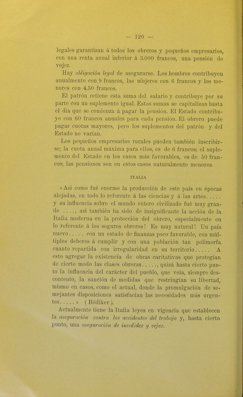 legales garantizan á todos los obreros y pequeños empresarios^ con una renta anual inferior á 3.000 francos, una pensión de vejez. Hay obligación legal de asegurarse. Los hombres contribuyen anualmente con 9 francos, las m'ujeres con 6 francos y los me- nores con 4.50 francos. El patrón retiene esta suma del salario y contribuye por su parte con un suplemento igual. Estas sumas se capitalizan hasta el día que se comienza á pagar la pensión. El Estado contribu- ye con 60 francos anuales para cada pensión. El obrero puede pagar cuotas mayores, pero los suplementos del patrón y del Estado no varían. Los pequeños empresarios rurales pueden también inscribir- se; la cuota anual máxima para ellos, es de 6 francos; el suple- mento del Estado en los casos más favorables, es de 50 fran- cos; las pensiones son en estos casos naturalmente menores. ITALIA «Así como fué enorme la producción de este país en épocas alejadas, en todo lo referente á las ciencias y á las artes y su influencia sobre el mundo entero civilizado fué muy gran- de . . . . , así también ha sido de insignificante la acción de la Italia moderna en la protección del obrero, especialmente en lo referente á los seguros obreros! Es muy natural! Un país nuevo con un estado de finanzas poco favorable, con múl- tiples deberes á cumplir y con una población tan polimorfa cuanto repartida con irregularidad en su territorio A esto agregar la existencia de obras caritativas que protegían de cierto modo las clases obreras , quizá hasta cierto pun- to la influencia del carácter del pueblo, que veía, siempre des- contento, la sanción de medidas que restringían su libertad, mismo en casos, como el actual, donde la promulgación de se- mejantes disposiciones satisfacían las necesidades más urgen- tes » (Bodiker). Actualmente tiene la Italia leyes en vigencia que establecen la aseguración contra los accidentes del trabajo y, hasta cierto punto, una aseguración de invaliden y vejes.