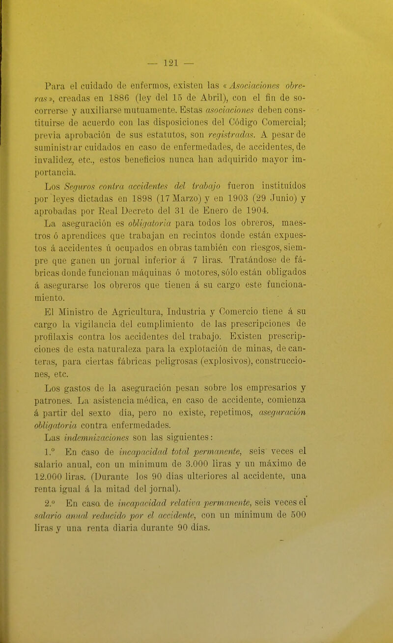 Para el cuidado de enfermos, existen las « Asociaciones obre- ras», creadas en 1886 (ley del 15 de Abril), con el fin de so- correrse y auxiliarse mutuamente. Estas asociaciones deben cons- tituirse de acuerdo con las disposiciones del Código Comercial; previa aprobación de sus estatutos, son registradas. A pesar de suministrar cuidados en caso de enfermedades, de accidentes, de invalidez, etc., estos beneficios nunca han adquirido mayor im- portancia. Los Seguros contra accidentes del irahqjo fueron instituidos por leyes dictadas en 1898 (17 Marzo) y en 1903 (29 Junio) y aprobadas por Real Decreto del 31 de Enero de 1904. La aseguración es obly/atoria para todos los obreros, maes- tros ó aprendices que trabajan en recintos donde están expues- tos á accidentes ú ocupados en obras también con riesgos, siem- pre que ganen un jornal inferior á 7 liras. Tratándose de fá- bricas donde funcionan máquinas ó motores, sólo están obligados á asegurarse los obreros que tienen á su cargo este funciona- miento. El Ministro de Agricultura, Industria y Comercio tiene á su cargo la vigilancia del cumplimiento de las prescripciones de profilaxis contra los accidentes del trabajo. Existen prescrip- ciones de esta naturaleza para la explotación de minas, de can- teras, para ciertas fábricas peligrosas (explosivos), construccio- nes, etc. Los gastos de la aseguración pesan sobre los empresarios y patrones. La asistencia médica, en caso de accidente, comienza á partir del sexto día, pero no existe, repetimos, aseguración obligatoria contra enfermedades. Las indemnizaciones son las siguientes: 1. ° En caso de incapacidad total permanente, seis veces el salario anual, con un mínimum de 3.000 liras y un máximo de 12.000 liras. (Durante los 90 días ulteriores al accidente, una renta igual á la mitad del jornal). 2.  En caso, de incapacidad relativa permanente, seis veces el salario anual reducido por el accidente, con un mínimum de 500 liras y una renta diaria durante 90 días.