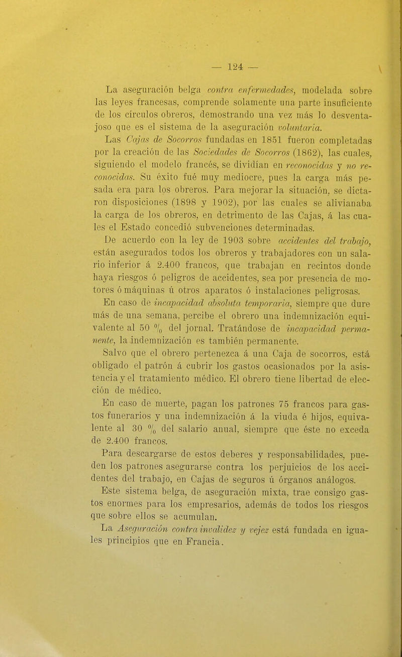 La aseguración belga contra enfermedades, modelada sobre las leyes francesas, comprende solamente una parte insuficiente de los círculos obreros, demostrando una vez más lo desventa- joso que es el sistema de la aseguración voluntaria. Las Cajas de Socorros fundadas en 1851 fueron completadas por la creación de las Sociedades de Socorros (1862), las cuales, siguiendo el modelo francés, se dividían en reconocidas y no re- conocidas. Su éxito fué muy mediocre, pues la carga más pe- sada era para los obreros. Para mejorar la situación, se dicta- ron disposiciones (1898 y 1902), por las cuales se alivianaba la carga de los obreros, en detrimento de las Cajas, á las cua- les el Estado concedió subvenciones determinadas. De acuerdo con la ley de 1903 sobre accidentes del trabajo, están asegurados todos los obreros y trabajadores con un sala- rio inferior á 2.400 francos, que trabajan en recintos donde haya riesgos ó peligros de accidentes, sea por presencia de mo- tores ó máquinas ú otros aparatos ó instalaciones peligrosas. En caso de incapacidad absoluta temporaria, siempre que dure más de una semana, percibe el obrero una indemnización equi- valente al 50 % del jornal. Tratándose de incapacidad perma- nente, la indemnización es también permanente. Salvo que el obrero pertenezca á una Caja de socorros, está obligado el patrón á cubrir los gastos ocasionados por la asis- tencia y el tratamiento médico. El obrero tiene libertad de elec- ción de médico. En caso de muerte, pagan los patrones 75 francos para gas- tos funerarios y una indemnización á la viuda é hijos, equiva- lente al 30 7o clel salario anual, siempre que éste no exceda de 2.400 francos. Para descargarse de estos deberes y responsabilidades, pue- den los patrones asegurarse contra los perjuicios de los acci- dentes del trabajo, en Cajas de seguros ú órganos análogos. Este sistema belga, de aseguración mixta, trae consigo gas- tos enormes para los empresarios, además de todos los riesgos que sobre ellos se acumulan. La Aseguración contra invalidez y vejez está fundada en igua- les principios que en Francia.