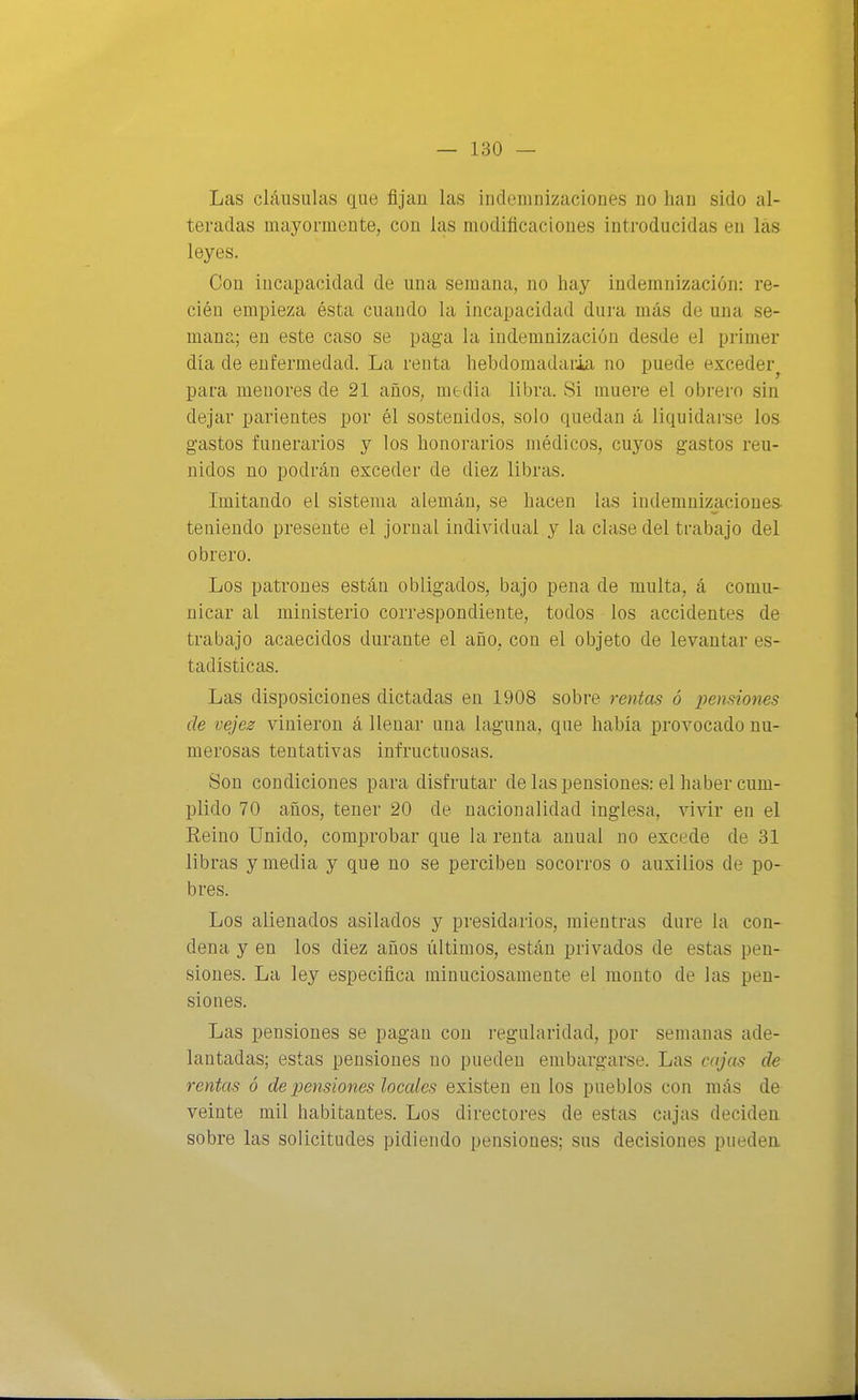 Las cláusulas que fijan las indemnizaciones no han sido al- teradas mayormente, con las modificaciones introducidas en las leyes. Con incapacidad de una semana, no hay indemnización: re- cién empieza ésta cuando la incapacidad dura más de una se- mana; en este caso se paga la indemnización desde el primer día de enfermedad. La renta hebdomadaria no puede exceder^ para menores de 21 años, media libra. Si muere el obrero sin dejar parientes por él sostenidos, solo quedan á liquidarse lo& gastos funerarios y los honorarios médicos, cuyos gastos reu- nidos no podrán exceder de diez libras. Imitando el sistema alemán, se hacen las indemnizaciones teniendo presente el jornal individual y la clase del trabajo del obrero. Los patrones están obligados, bajo pena de multa, á comu- nicar al ministerio correspondiente, todos los accidentes de trabajo acaecidos durante el año, con el objeto de levantar es- tadísticas. Las disposiciones dictadas en 1908 sobre rentas ó pensiones de vejes vinieron á llenar una laguna, que había provocado nu- merosas tentativas infructuosas. Son condiciones para disfrutar de las pensiones: el haber cum- plido 70 años, tener 20 de nacionalidad inglesa, vivir en el Reino Unido, comprobar que la renta anual no excede de 31 libras y media y que no se perciben socorros o auxilios de po- bres. Los alienados asilados y presidarios, mientras dure la con- dena y en los diez años últimos, están privados de estas pen- siones. La ley especifica minuciosamente el monto de las pen- siones. Las pensiones se pagan con regularidad, por semanas ade- lantadas; estas pensiones no pueden embargarse. Las cajas de rentas ó de pensiones locales existen en los pueblos con más de veinte mil habitantes. Los directores de estas cajas deciden sobre las solicitudes pidiendo pensiones; sus decisiones pueden.