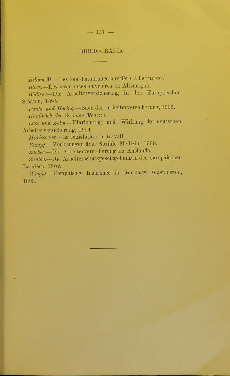 BIBLIOGRAl^ÍA Bellom M.—Les lois d'assurance ouvriére á, Tétranger. Block.—LQ^ assurances ouvriéres en Allemagne. Bodiker—'DiQ Arbeiterversicherung in den Europáischen Staaten, 1895. Fnnlie und Hering.—Buch. der Arbeiterversicherung, 1905. Handbúch der Sozmlen Medizin. Lass und ¿TaZm.—Einrichtung- und Wirkung der deutschen Arbeiterversicherung, 1904. Marisseaux—Lsi législation du travail. _R,jt,,„^^_Vorlesungen über Soziale Medizin, 1908. Zacher.—Die Arbeiterversicherung im Auslande. Zcmten.—'Die Arbeiterscliutzgesetzgebung in den europáischen Landern, 1902. TFn(7/íí.—Compulsory Insurance in Germany. Washington, 1893.