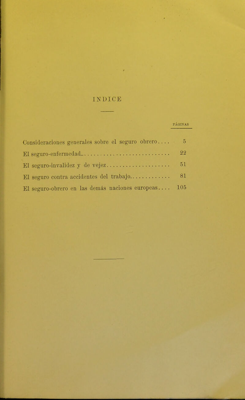 INÜICE PÁGINAS Oonsicleraciones generales sobre el seguro obrero.... 5 El seguro-enfermedad 22 El segui'o-invalidez y de vejez 51 El seguro contra accidentes del trabajo 81 El segui'o-obrero en las demás naciones europeas.. .. 105
