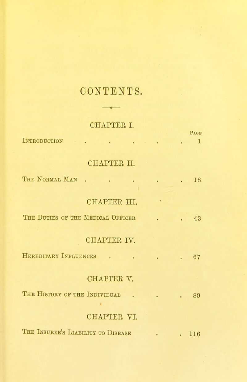 CONTENTS. CHAPTER I. Introduction . CHAPTER II. The Normal Man . CHAPTER III. The Duties of the Medical Officer CHAPTER IV. Hereditary Influences CHAPTER V. The History of the Individual CHAPTER VI. The Insuree's Liability to Disease