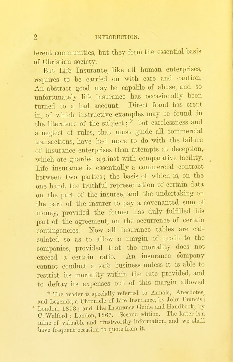 ferent communities, but they form tlie essential basis of Christian society. But Life Insurance, like all human enterprises, requires to be carried on with care and caution. An abstract good may be capable of abuse, and so unfortunately life insurance has occasionally been turned to a bad account. Direct fraud has crept in, of which instructive examples may be found in the literature of the subject; but carelessness and a neglect of rules, that must guide all commercial transactions, have had more to do with the failure of insurance enterprises than attempts at deception, which are guarded against with comparative facility. ^ Life insurance is essentially a commercial contract between two parties; the basis of which is, on the one hand, the truthful representation of certain data on the part of the insuree, and the undertaking on the part of the insiu:er to pay a covenanted sum of money, provided the former has dtdy fulfilled his part of the agreement, on the occurrence of certain contingencies. Now .all insurance tables are cal- culated so as to allow a margin of profit to the companies, provided that the mortality does not exceed a certain ratio. An insurance company cannot conduct a safe business unless it is able to restrict its mortality within the rate provided, and to defray its expenses out of this margin allowed * The reader is specially referred to Aimals, Anecdotes, and Legends, a Chronicle of Life Insurance,by John Francis: * London, 1853 ; and The Insurance Guide and Handbook, by C. Walford : London, 1867. Second edition. The latter is a mine of valuable and trustworthy information, and we shaU have frequent occasion to cjuote from it.