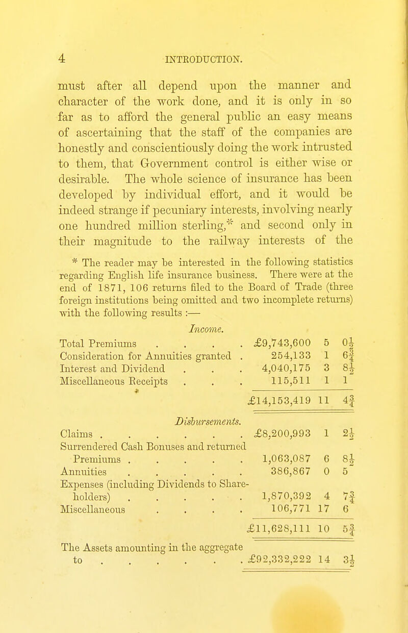 must after all depend upon the manner and character of the work done, and it is only in so far as to afford the general public an easy means of ascertaining that the staff of the companies are honestly and conscientiously doing the work intrusted to them, that Government control is either wise or desirable. The whole science of insurance has been developed by individual effort, and it would be indeed strange if pecuniary interests, involving nearly one hundred million sterling/'''' and second only in their magnitude to the railway interests of the * The reader may be interested in tlie following statistics regarding English life insurance business. There were at the end of 1871, 106 returns filed to the Board of Trade (three foreign institutions being omitted and two incomplete returns) with the following results :— Income. Total Premiums .... £9,743,600 5 0| Consideration for Aimuities granted . 254,133 1 6^ Interest and Dividend . . . 4,040,175 3 8J Miscellaneous Eeceipts . . . 115,511 11 « £14,153,419 11 4f Disbursements. Claims £8,200,993 1 2i Surrendered Cash Bonuses and returned Premiums 1,063,087 6 8| Anntiities 386,867 0 5 Expenses (including Dividends to Share- holders) . . . . . 1,870,392 4 7f Miscellaneous . . . . 106,77117 6 £11,628,111 10 5f The Assets amounting in the aggregate to £92,332,222 14 3i