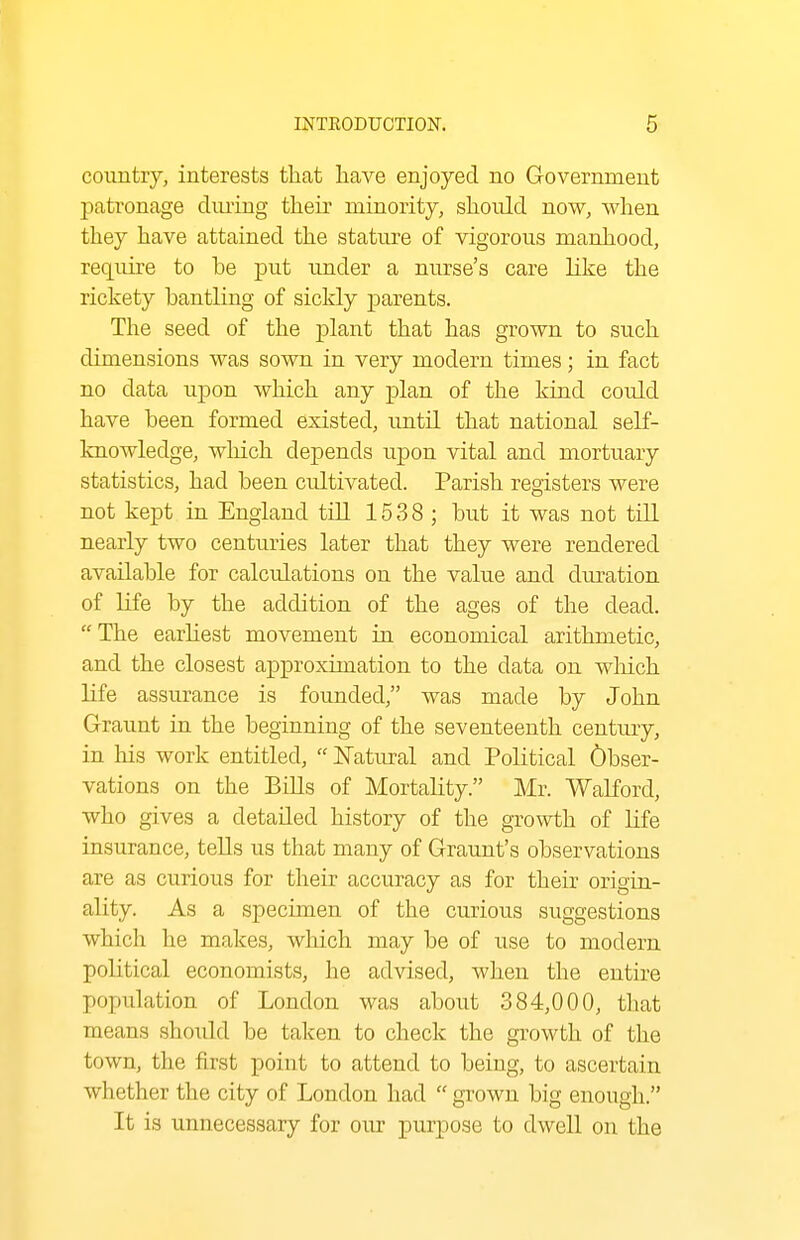 country, interests that have enjoyed no Government patronage diuing their minority, should now, when they have attained the stature of vigorous manhood, requu-e to be put under a nurse's care like the rickety bantling of sickly parents. The seed of the plant that has grown to such dimensions was sown in very modern times; in fact no data upon which any plan of the kind could have been formed existed, until that national self- knowledge, wliich depends upon vital and mortuary statistics, had been cultivated. Parish registers were not kept in England till 1538; but it was not tiR nearly two centuries later that they were rendered available for calculations on the value and duration of life by the addition of the ages of the dead. The earliest movement in economical arithmetic, and the closest ajDproximation to the data on wliich life assurance is founded, was made by John Graunt in the beginning of the seventeenth century, in his work entitled,  jSTatural and Political Obser- vations on the Bills of Mortality. Mr. Walford, who gives a detailed history of the growth of life insurance, tells us that many of Graunt's observations are as curious for their accuracy as for their origin- ality. As a specimen of the curious suggestions which he makes, which may be of use to modern political economists, he advised, when the entire population of London was about 384,000, that means should be taken to check the growth of the town, the first point to attend to being, to ascertain whether the city of London had  grown big enough. It is unnecessary for our purpose to dwell on the