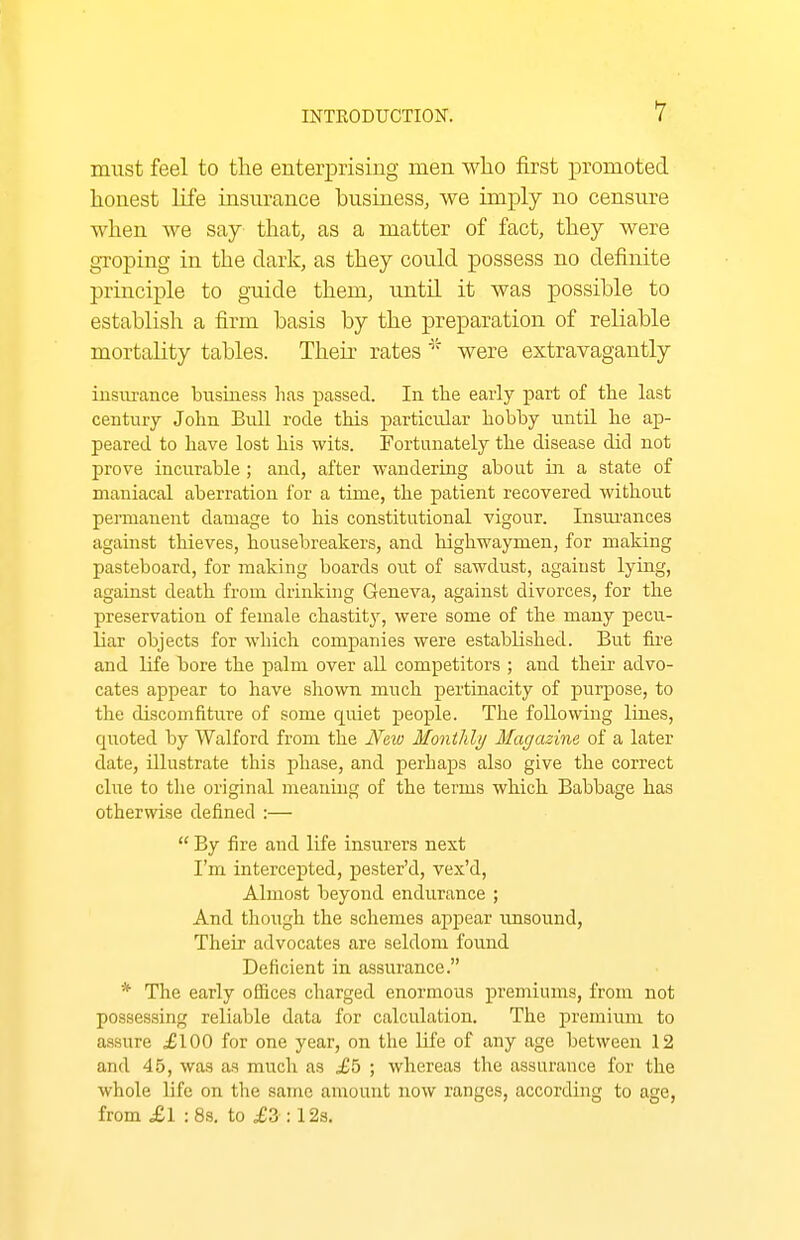 must feel to the enterprising men who first promoted honest life insm-ance business, we imply no censure when we say that, as a matter of fact, they were groping in the dark, as they could possess no definite principle to guide them, until it was possible to establish a firm basis by the preparation of reliable mortality tables. Their rateswere extravagantly insiirance business has passed. In the early part of the last century John Bull rode this particular hobby until lie ap- peared to have lost his wits. Fortunately the disease did not prove incurable ; and, after wandering about in a state of maniacal aberration for a time, the patient recovered without permanent damage to his constitutional vigour. Insm-ances against thieves, housebreakers, and highwaymen, for making pasteboard, for making boards out of sawdust, agaiust lying, against death from drinking Geneva, against divorces, for the preservation of female chastity, were some of the many pecu- liar objects for which companies were established. But fire and life bore the palm over all competitors ; and their advo- cates appear to have shown much pertinacity of purpose, to the discomfiture of some quiet people. The following lines, quoted by Walford from the Neiv Monthly Magazine of a later date, illustrate this phase, and perhaps also give the correct clue to the original meaniug of the terms which Babbage has otherwise defined :—  By fire and life insurers next I'm intercepted, pester'd, vex'd, Almost beyond endurance ; And though the schemes appear unsound, Their advocates are seldom found Deficient in assurance. * The early oSices charged enormous premiums, from not possessing reliable data for calculation. The premium to assure £100 for one year, on the life of any age between 12 and 45, was as much as £b ; whereas the assurance for the whole life on the same amount now ranges, according to age, from £ I :8s. to £3 :12s.