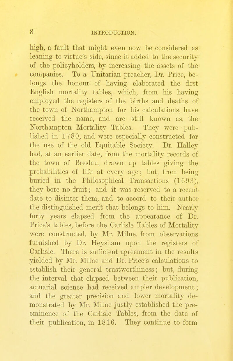 high, a fault that might even now he considered as leaning to virtue's side, since it added to the seciuity of the policyholders, by increasing the assets of the * companies. To a Unitarian preacher. Dr. Price, be- longs the honour of having elaborated the first English mortahty tables, which, from his having employed the registers of the births and deaths of the town of IsTorthampton for his calculations, have received the name, and are still known as, the Northampton Mortality Tables. They were pub- lished in 1780, and were especially constructed for the use of the old Equitable Society. Dr. HaUey had, at an earlier date, from the mortality records of the town of Breslau, drawn up tables givmg the probabilities of life at every age; but, from being buried in the Philosophical Transactions (1693), they bore no fruit; and it was reserved to a recent date to disinter them, and to accord to their author the distinguished merit that belongs to him. Nearly forty years elapsed from the appearance of Dr. Price's tables, before the Carlisle Tables of Mortality were constructed, by Mr. Milne, from observations furnished by Dr. Heysham upon the registers of Carlisle. There is sufficient agreement in the results yielded by Mr. Milne and Dr. Price's calculations to establish their general trustworthiness; but, during the interval that elapsed between their publication, actuarial science had received amj)ler development; and the greater precision and lower mortality de- monstrated by Mr. Milne justly established the pre- eminence of the Carlisle Tables, from the date of their jpublication, in 1816. They continue to form