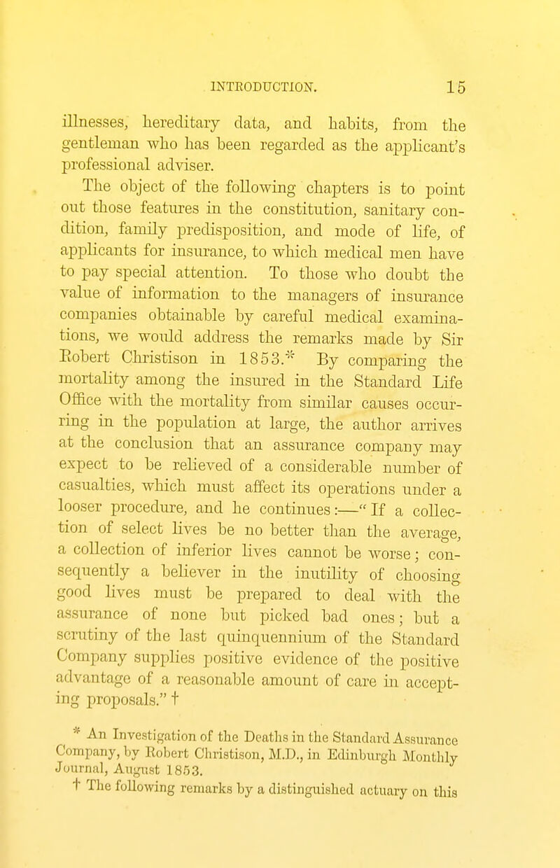 illnesses, hereditary data, and habits, from the gentleman who has been regarded as the applicant's professional adviser. The object of the following chapters is to poiat out those features in the constitution, sanitary con- dition, family predisposition, and mode of life, of applicants for insurance, to which medical men have to pay special attention. To those who doubt the value of information to the managers of insurance companies obtainable by careful medical examina- tions, we would address the remarks made by Sir Eobert Christison in 1853.' By comparing the mortality among the insured in the Standard Life Office with the mortality from similar causes occur- ring in the population at large, the author arrives at the conclusion that an assurance company may expect to be relieved of a considerable number of casualties, which must affect its operations under a looser procedure, and he continues:—If a collec- tion of select lives be no better tlian the average, a collection of inferior lives cannot be worse; con- sequently a believer in the inutility of choosing good lives must be prepared to deal with the assurance of none but picked bad ones; but a scrutiny of the last quinquennium of the Standard Company supplies positive evidence of the positive advantage of a reasonable amount of care in accept- ing proposals. t * An Investigation of tlie Deaths in the Standard Assurance Company, by Kobert Christison, M.D., in Edinburgh Monthly Journal, Augnst 18.53. t The following remarks by a distinguished actuary on this