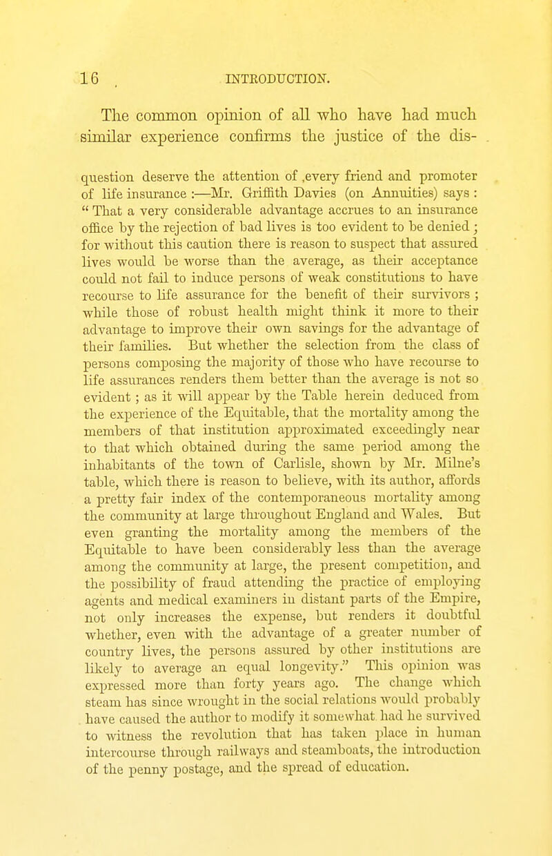 The common opinion of all who have had much similar experience confirms the justice of the dis- question deserve tlie attention of .every friend and promoter of life insurance :—^Mr. Griffith Davies (on Annuities) says :  That a very considerable advantage accrues to an insurance office by the rejection of bad lives is too evident to be denied ; for withoiit this caution there is reason to suspect that assured lives would be worse than the average, as their acceptance could not fail to induce persons of weak constitutions to have recourse to life assurance for tlie benefit of their survivors ; while those of robust health might tliink it more to their advantage to improve their own savings for the advantage of their families. But whether the selection from the class of persons composing the majority of those who have recourse to life assurances renders them better than the average is not so evident; as it will aj)pear by the Table herein deduced from the experience of the Equitable, that the mortality among the members of that institution approximated exceedingly near to that which obtained during the same period among the inhabitants of the town of Carlisle, shown by Mr. Mibie's table, which there is reason to believe, with its author, affords a pretty fair index of the contemporaneous mortality among the community at large thr oughout England and Wales. But even granting the mortality among the members of the Equitable to have been considerably less than the average among the community at large, the present competition, and the possibility of fraud attending the practice of employing agents and medical examiners in distant parts of the Empire, not only increases the expense, but renders it doubtful whether, even with the advantage of a greater number of country lives, the persons assured by other institutions are likely to average an equal longevity. This opinion was expressed more than forty years ago. The change which steam has since wrought in the social relations would probably have caused the author to modify it somewhat had he survived to witness the revolution that has taken place in human iutercoiu-se through railways and steamboats, the introduction of the penny postage, and the spread of education.