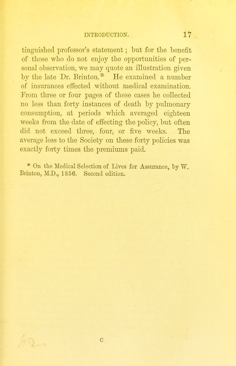 tinguishecl professor's statement; but for the benefit of those who do not enjoy the opportunities of per- sonal observation, we may quote an illustration given by the late Dr. Brinton.^^ He examined a number of insurances effected without medical examination. From three or four pages of these cases he collected no less than forty instances of death by pulmonary consiunption, at periods which averaged eighteen weeks from the date of effecting the policy, but often did not exceed three, four, or five weeks. The average loss to the Society on these forty policies was exactly forty times the premiums paid. * On the Medical Selection of Lives for Assurance, by W. Biinton, M.D., 1856. Second edition. C