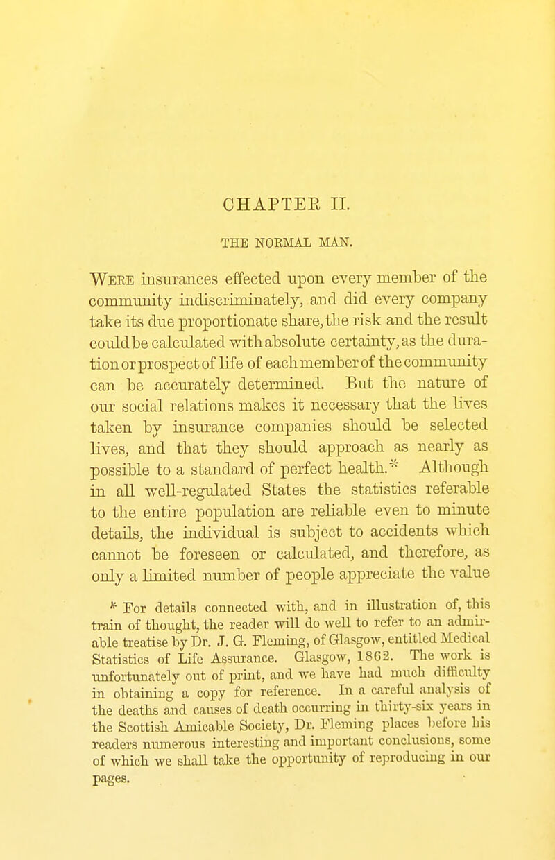 CHAPTEE II. THE NORIMAL MAN. Were insurances effected upon every member of the community indiscriminately, and did every company take its due proportionate share, the risk and the result could be calculated with absolute certauity,as the dura- tion or prospect of life of eachmemberof thecommunity can be accurately determined. But the nature of our social relations makes it necessary that the Kves taken by insurance companies should be selected lives, and that they should approach as nearly as possible to a standard of perfect health.'' Although in an weU-regulated States the statistics referable to the entire population are reliable even to minute details, the individual is subject to accidents which cannot be foreseen or calculated, and therefore, as only a limited number of people appreciate the value * Tor details connected with, and in illustration of, this train of thought, the reader will do well to refer to an adniir- ahle treatise by Dr. J. G. Fleming, of Glasgow, entitled Medical Statistics of Life Assurance. Glasgow, 1862. The work is unfortunately out of print, and we have had much difficulty in obtaining a copy for reference. In a carefid analysis of the deaths and causes of death occiu-ring in thirty-sL\ years in the Scottish Amicable Society, Dr. Fleming places before his readers numerous interesting and important conclusions, some of which we shall take the opportunity of reproducing in our pages.