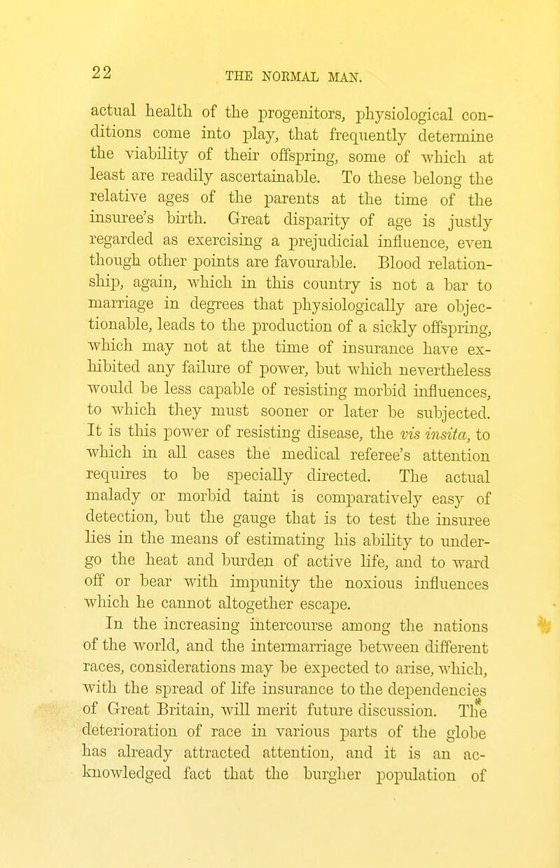 actual health of the iDrogenitors, physiological con- ditions come into play, that frequently determine the viability of their offspring, some of which at least are readily ascertainable. To these belong the relative ages of the parents at the time of the insuree's birth. Great disparity of age is justly regarded as exercising a prejudicial influence, even though other points are favourable. Blood relation- ship, again, which in this country is not a bar to marriage in degrees that physiologically are objec- tionable, leads to the production of a sickly offspring, which may not at the time of insurance have ex- hibited any failure of power, but which nevertheless would be less capable of resisting morbid influences, to which they must sooner or later be subjected. It is this power of resisting disease, the vis insita, to which in all cases the medical referee's attention requires to be specially directed. The actual malady or morbid taint is comparatively easy of detection, but the gauge that is to test the insuree lies in the means of estimating his ability to imder- go the heat and burden of active life, and to ward off or bear with impunity the noxious influences which he cannot altogether escape. In the increasing intercourse among the nations of the world, and the intermarriage between different races, considerations may be expected to arise, which, with the spread of life insurance to the dei^eudencies of Great Britain, wiU merit future discussion. The deterioration of race in various parts of the globe has already attracted attention, and it is an ac- knowledged fact that the burgher population of
