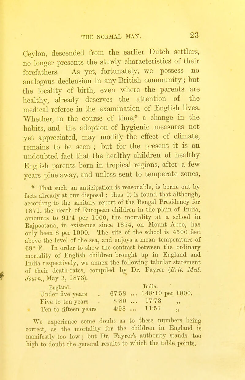 Ceylon, descended from the earlier Dutch settlers, no longer presents the sturdy characteristics of their forefathers. As yet, fortunately, we possess no analogous declension in any British community; but the locality of birth, even where the parents are healthy, abeady deserves the attention of the medical referee in the examination of English Hves, Whether, in the course of time,* a change in the habits, and the adoption of hygienic measures not yet appreciated, may modify the effect of climate, remains to be seen ; but for the present it is an undoubted fact that the healthy children of healthy English parents born in tropical regions, after a few years pine away, and unless sent to temperate zones, * That such an anticipation is reasonahle, is borne out by- facts already at our disposal ; thus it is found that although, according to the sanitary report of the Bengal Presidency for 1871, the death of European children in the plain of India, amounts to 91*4 per 1000, the mortality at a school in Kajpootana, in existence since 1854, on Mount Aboo, has only been 8 per 1000. The site of the school is 4500 feet above the level of the sea, and enjoys a mean temperature of 69° F. In order to show the contrast between the ordinary mortality of English children brought up in England and India respectively, we annex the following tabular statement of their death-rates, compiled b;^ Dr. Fayrer {Brit. Med. Journ.jMaj 3, 1873). England. India. Under five years . 67-58 ... 148-10 per 1000. Five to ten years . 8'80 ... 17'73 ,, Ten to fifteen years 4-98 ... 11-51 „ We experience some doubt as to these numbers being correct, as the mortality for the children in England is manifestly too low ; but Dr. Fayrer's authority stands too high to doubt the general results to which the table points.