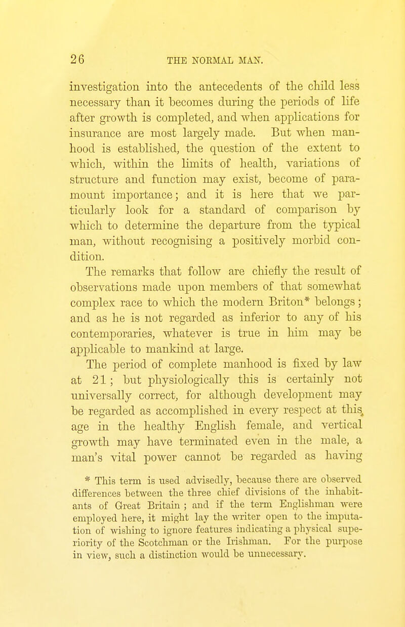 investigation into the antecedents of the cluld less necessary than it hecomes during the periods of life after growth is completed, and when applications for insurance are most largely made. But when man- hood is established, the question of the extent to which, withia the limits of health, variations of structure and function may exist, become of para- mount importance; and it is here that we par- ticularly look for a standard of comparison by which to determine the departure from the typical man, without recognising a positively morbid con- dition. The remarks that follow are chiefly the result of observations made upon members of that somewhat complex race to which the modern Briton* belongs; and as he is not regarded as inferior to any of his contemporaries, whatever is true in him may be applicable to mankind at large. The period of complete manhood is fixed by law at 21; but physiologically this is certainly not universally correct, for although development may be regarded as accomplished in every respect at this^ age in the healthy English female, and vertical growth may have terminated even in the male, a man's vital power cannot be regarded as ha^dng * This term is used advisedly, because there are observed differences between the three chief divisions of the inhabit- ants of Great Britain ; and if the term Englishman were employed here, it might lay the writer open to the imputa- tion of wishing to ignore features indicating a physical supe- riority of the Scotchman or the Irishman. For the purpose in view, such a distinction would be unnecessary.