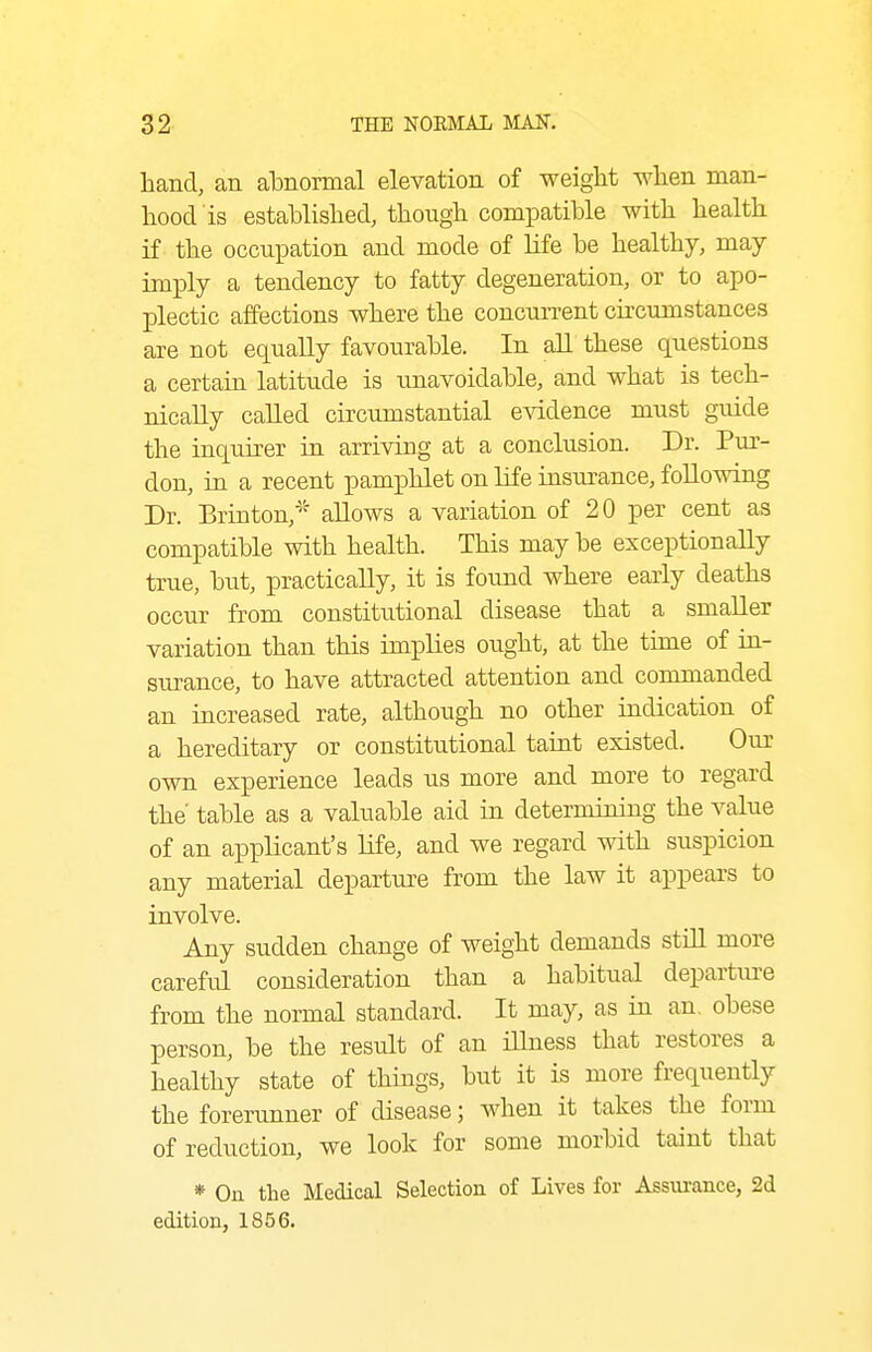hand, an alDnormal elevation of weiglit wlien man- hood is established, though compatible with health if the occupation and mode of life be healthy, may imply a tendency to fatty degeneration, or to apo- plectic affections where the concurrent circumstances are not equally favourable. In aU these questions a certain latitude is imavoidable, and what is tech- nically caUed circumstantial evidence must guide the inquirer in arriving at a conclusion. Dr. Pur- don, in a recent pamphlet on life insurance, following Dr. Brinton,^' allows a variation of 20 per cent as compatible with health. This maybe exceptionally true, but, practically, it is found where early deaths occur from constitutional disease that a smaller variation than this imiDlies ought, at the time of in- surance, to have attracted attention and commanded an increased rate, although no other indication of a hereditary or constitutional taint existed. Om- own experience leads us more and more to regard the table as a valuable aid in determining the value of an applicant's life, and we regard with suspicion any material departure from the law it appears to involve. Any sudden change of weight demands still more careful consideration than a habitual departm-e from the normal standard. It may, as in an, obese person, be the result of an iUness that restores a healthy state of things, but it is more frequently the forerunner of disease; when it takes the form of reduction, we look for some morbid taint that * On the Medical Selection of Lives for Assurance, 2d edition, 1856.