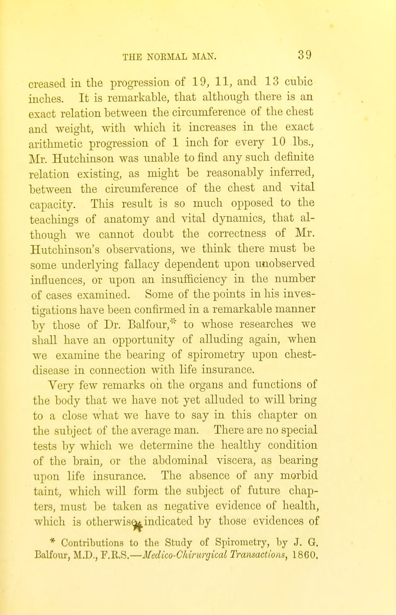 creased in the progression of 19, 11, and 13 cubic inches. It is remarkable, that although there is an exact relation between the circumference of the chest and weight, with which it increases in the exact arithmetic progression of 1 inch for every 10 lbs., Mr. Hutchinson was unable to find any such definite relation existing, as might be reasonably inferred, between the circumference of the chest and vital capacity. This result is so much opposed to the teachings of anatomy and vital dynamics, that al- though we cannot doubt the correctness of Mr. Hutchinson's observations, we think there must be some imderl}Tng fallacy dependent upon unobserved influences, or upon an insufficiency in the nimiber of cases examined. Some of the points in his inves- tigations have been confirmed in a remarkable manner by those of Dr. Balfour,' to whose researches we shall have an opportunity of alluding again, when we examine the bearing of spirometry upon chest- disease in connection with life insurance. Very few remarks on the organs and functions of the body that we have not yet alluded to will bring to a close what we have to say in this chapter on the subject of the average man. There are no special tests by which we determine the healthy condition of the brain, or the abdominal viscera, as bearing upon life insurance. The absence of any morbid taint, which will form the subject of future chap- ters, must be taken as negative evidence of health, which is otherwis^indicated by those evidences of * Contributions to the Study of Spirometry, by J. G, BaKour, M.D., F.R.S,—Medico-Cldrimjical IVansactioiis, 1860,