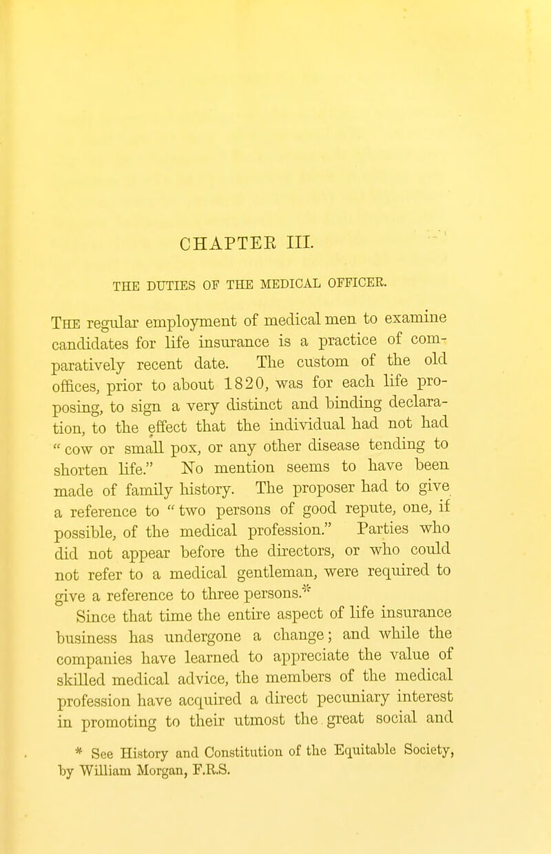 CHAPTEE III. THE DUTIES OF THE MEDICAL OFFICEE. The regular employment of medical men to examine candidates for life insurance is a practice of com- paratively recent date. The custom of the old of&ces, prior to about 1820, was for each life pro- posing, to sign a very distinct and binding declara- tion, to the effect that the individual had not had cow or smaU. pox, or any other disease tending to shorten life. No mention seems to have been made of family history. The proposer had to give a reference to two persons of good repute, one, if possible, of the medical profession. Parties who did not appear before the directors, or who could not refer to a medical gentleman, were required to give a reference to three persons.' Since that time the entire aspect of life insurance business has undergone a change; and while the companies have learned to appreciate the value of skilled medical advice, the members of the medical profession have acquired a direct pecuniary interest in promoting to their utmost the , great social and * See History and Constitution of the Equitable Society, by William Morgan, F.R.S.