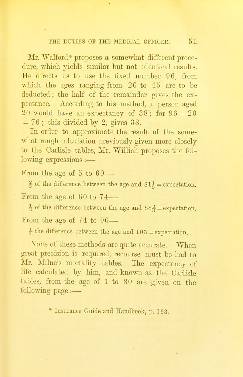 Mr. Walforcl* proposes a somewhat different proce- dure, which yields similar but not identical results. He directs us to use the fixed nimiber 96, from which the ages ranging from 20 to 45 are to be deducted; the half of the remainder gives the ex- pectance. According to his method, a person aged 20 would have an expectancy of 38 ; for 96 - 20 = 76 ; this divided by 2, gives 38. In order to approximate the result of the some- what rough calculation previously given more closely to the Carlisle tables, Mr. Willich proposes the fol- lowing expressions :— From the age of 5 to 60— f of the difference between the age and 81J = expectation. From the age of 60 to 74— ^ of the difference between the age and 88f = expectation. From the age of 74 to 90— ^ the difference between the age and 103 = expectation. None of these methods are quite accurate. When great precision is required, recourse must be had to Mr. Milue's mortality tables. The expectancy of life calculated by him, and known as the Carlisle tables, from the age of 1 to 80 are given on the following page:— * Insurance Guide and Handbook, p, 163.