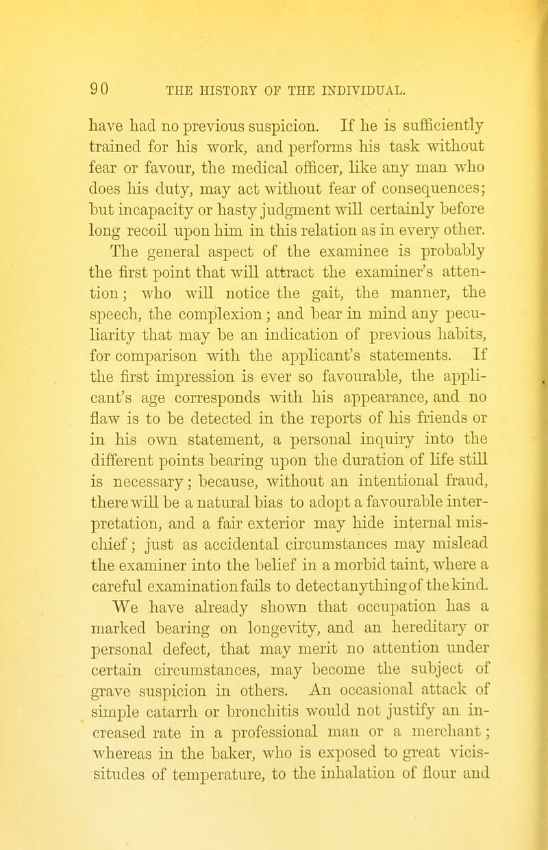 have had no previous suspicion. If he is sufficiently trained for his work, and performs his task without fear or favour, the medical officer, like any man who does his duty, may act without fear of consequences; hut incapacity or hasty judgment will certainly hefore long recoil upon him in this relation as in every other. The general aspect of the examinee is probably the first point that will attract the examiner's atten- tion ; who wiU notice the gait, the manner, the speech, the complexion; and bear in mind any pecu- liarity that may be an indication of previous habits, for comparison with the applicant's statements. If the first impression is ever so favom^able, the appli- cant's age corresponds with his appearance, and no flaw is to be detected in the reports of his friends or in his own statement, a personal inquiry into the different points bearing upon the duration of life still is necessary; because, without an intentional fraud, there will be a natiural bias to adopt a favourable inter- pretation, and a fair exterior may hide internal mis- chief ; just as accidental cu'cumstances may mislead the examiner into the belief in a morbid taint, where a careful examination fails to detectanythingof thekind. We have already shown that occupation has a marked bearing on longevity, and an hereditary or personal defect, that may merit no attention under certain circumstances, may become the subject of grave suspicion in others. An occasional attack of simple catarrh or bronchitis would not justify an in- creased rate in a professional man or a merchant; whereas in the baker, who is exposed to great vicis- situdes of temperature, to the inhalation of flour and