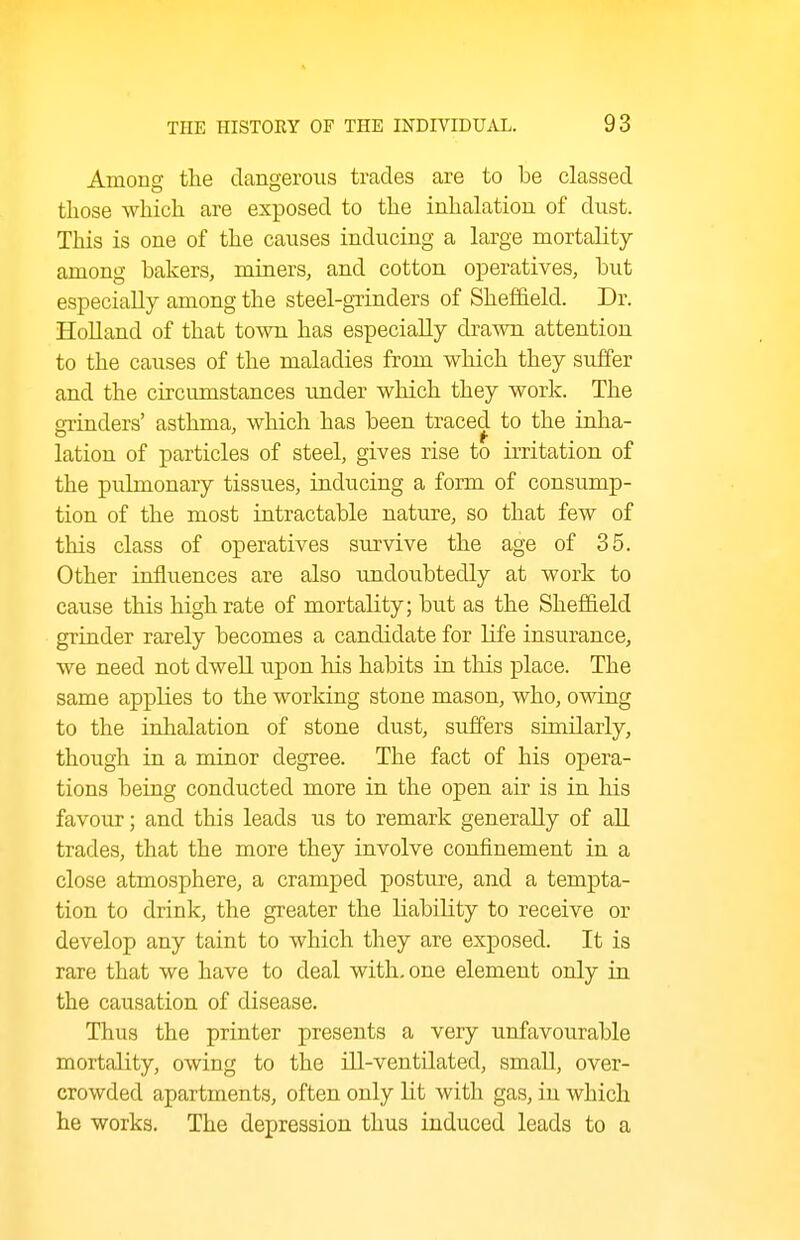Among the dangerous trades are to be classed those which are exposed to the inhalation of dust. This is one of the causes inducing a large mortality among bakers, miners, and cotton operatives, but especially among the steel-grinders of Sheffield. Dr. Holland of that town has especially drawn attention to the causes of the maladies from which they suffer and the circumstances tmder which they work. The grinders' asthma, which has been traced to the inha- lation of particles of steel, gives rise to irritation of the pulmonary tissues, inducing a form of consump- tion of the most intractable nature, so that few of this class of operatives survive the age of 35. Other influences are also undoubtedly at work to cause this high rate of mortality; but as the Sheffield grinder rarely becomes a candidate for life insurance, we need not dwell upon his habits in this place. The same applies to the working stone mason, who, owing to the inhalation of stone dust, suffers similarly, though in a minor degree. The fact of his opera- tions being conducted more in the open air is in his favour; and this leads us to remark generally of all trades, that the more they involve confinement in a close atmosphere, a cramped posture, and a tempta- tion to drink, the greater the liability to receive or develop any taint to which they are exposed. It is rare that we have to deal with, one element only in the causation of disease. Thus the printer presents a very unfavourable mortality, owing to the ill-ventilated, small, over- crowded apartments, often only lit with gas, in which he works. The depression thus induced leads to a