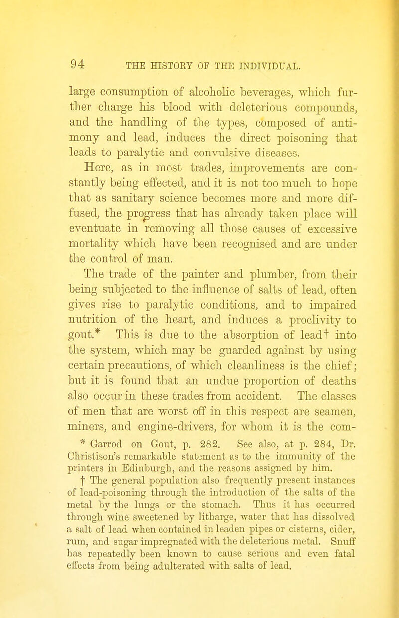large consumption of alcoholic beverages, M'hich fur- ther charge his blood with deleterious compounds, and the handling of the types, composed of anti- mony and lead, induces the direct poisoning that leads to paralytic and convulsive diseases. Here, as in most trades, improvements are con- stantly being effected, and it is not too much to hope that as sanitary science becomes more and more dif- fused, the progress that has already taken place will eventuate in removing all those causes of excessive mortality wliich have been recognised and are under the control of man. The trade of the painter and plumber, from their being subjected to the influence of salts of lead, often gives rise to paralytic conditions, and to impaired nutrition of the lieart, and induces a proclivity to gout.* This is due to the absorption of leadt into the system, which may be guarded against by using certain precautions, of which cleanliness is the chief; but it is found that an undue proportion of deaths also occur in these trades from accident. The classes of men that are worst off in this respect are seamen, miners, and engine-drivers, for whom it is the com- * Garrod on Gout, p. 282. See also, at p. 284, Dr. Christison's remarkable statement as to the immunitj'^ of tlie printers in Edinburgla, and the reasons assigned by him. t The general population also frequently present instances of lead-poisoning tlirough the introduction of the salts of the metal by the lungs or the stomach. Thus it has occurred through wine sweetened by litharge, water that has dissolved a salt of lead when contained in leaden pipes or cisterns, cider, rum, and sugar impregnated with the deleterious metal. Smiff has repeatedly been known to cause serious and even fatal effects from being adulterated with salts of lead.