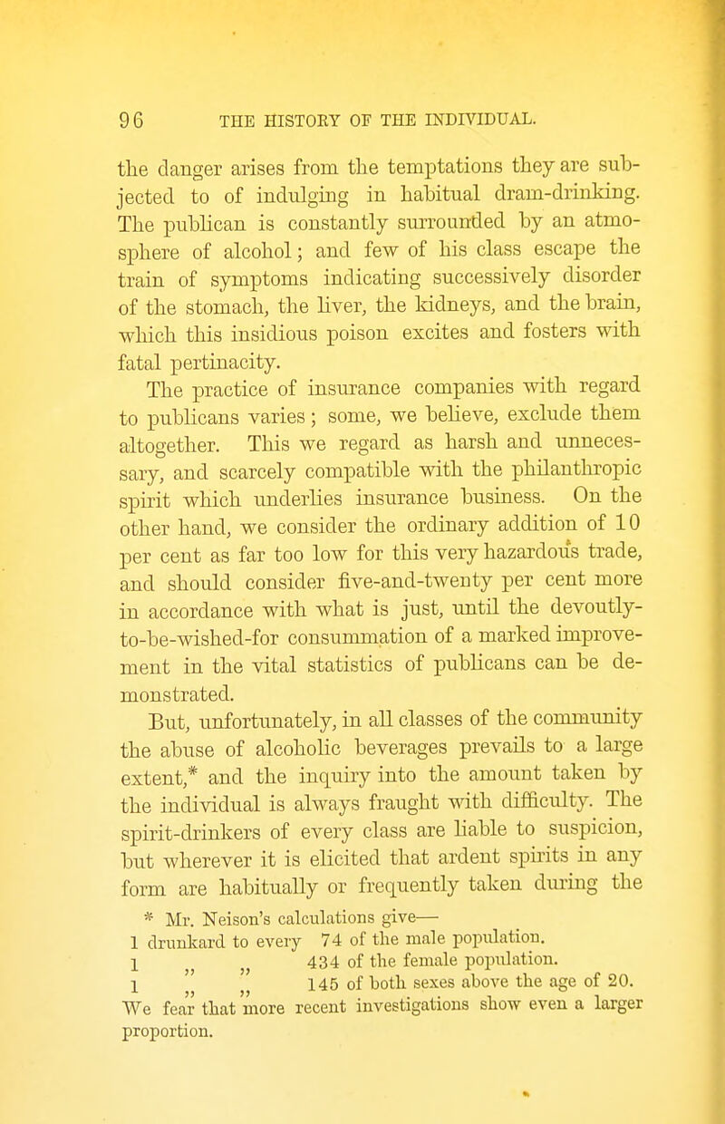 the danger arises from the temptations they are sub- jected to of indulging in habitual dram-drinking. The publican is constantly surrounded by an atmo- sphere of alcohol; and few of his class escape the train of symptoms indicating successively disorder of the stomach, the liver, the kidneys, and the brain, which this insidious poison excites and fosters with fatal pertinacity. The practice of insurance companies with regard to publicans varies; some, we believe, exclude them altogether. This we regard as harsh and unneces- sary, and scarcely compatible with the philanthropic spirit which underlies insurance business. On the other hand, we consider the ordinary addition of 10 per cent as far too low for this very hazardous trade, and should consider five-and-twenty per cent more in accordance with what is just, until the devoutly- to-be-wished-for consummation of a marked improve- ment in the vital statistics of publicans can be de- monstrated. But, unfortunately, in all classes of the community the abuse of alcoholic beverages prevails to a large extent,* and the inquiry into the amount taken by the individual is always fraught with difficulty. The spirit-drinkers of every class are liable to suspicion, but wherever it is elicited that ardent spirits in any form are habitually or frequently taken dui-ing the * Mr. Neison's calculations give— 1 druukard to every 74 of the male popiilation. 1 434 of the female population. I ' 145 of both sexes above the age of 20. We fear that more recent investigations show even a larger proportion.