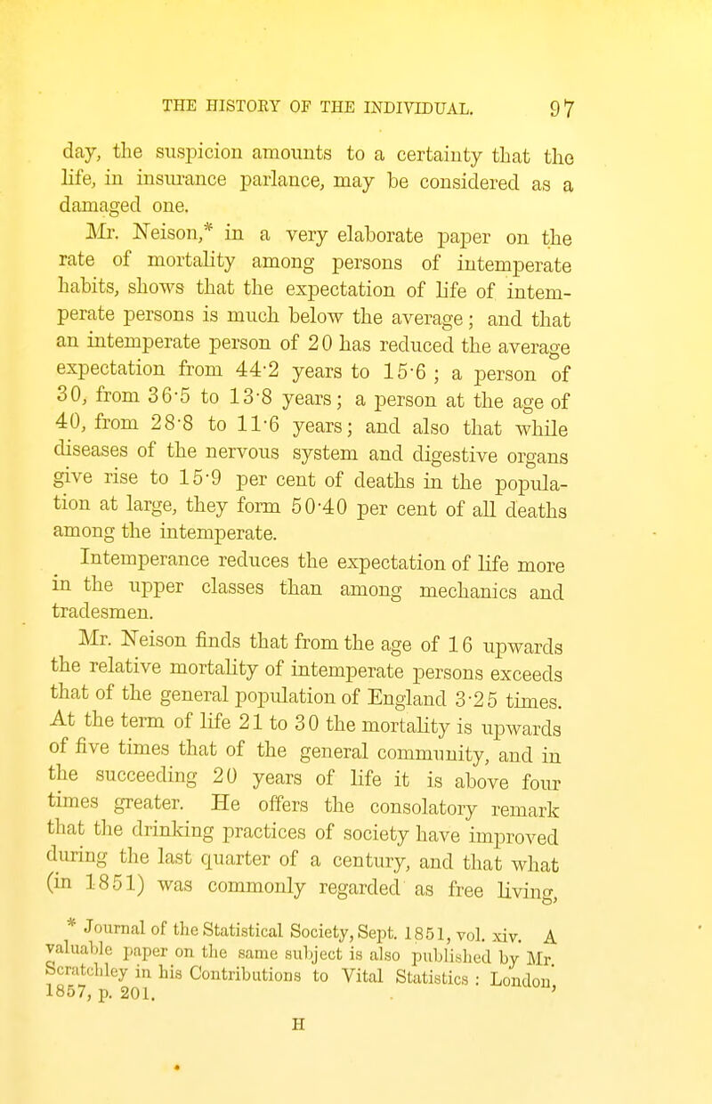 day, the svxspicion amounts to a certaiuty that tlio life, in insiu-ance parlance, may be considered as a damaged one. Mr. ISTeison,* in a very elaborate paper on the rate of mortality among persons of intemperate habits, shows that the expectation of life of intem- perate persons is much below the average; and that an intemperate person of 20 has reduced the average expectation from 44-2 years to 15-6 ; a person of 30, from 36-5 to 13-8 years; a person at the age of 40, from 28-8 to 11-6 years; and also that while diseases of the nervous system and digestive organs give rise to 15-9 per cent of deaths in the popula- tion at large, they form 50-40 per cent of all deaths among the intemperate. Intemperance reduces the expectation of life more in the upper classes than among mechanics and tradesmen. Mr. ISTeison finds that from the age of 16 upwards the relative mortality of intemperate persons exceeds that of the general population of England 3-25 times. At the term of life 21 to 30 the mortality is upwards of five times that of the general community, and in the succeeding 20 years of life it is above four times greater. He offers the consolatory remark that the drinking practices of society have improved during the last quarter of a century, and that what (in 1851) was commonly regarded as free living, * Joixrnal of the Statistical Society, Sept. 1851, vol, xiv. A valuable jiaper on the same subject is also published by Mr Scratchley in his Contributions to Vital Statistics : London* 1857, p. 201. . '