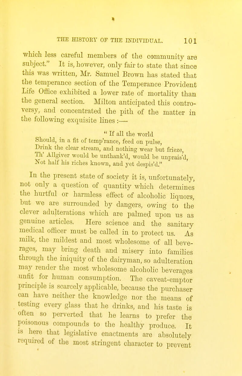 wliich less careful members of the community are subject. It is, however, only fair to state that since this was written, Mr. Samuel Brown has stated that the temperance section of the Temperance Provident Life Office exhibited a lower rate of mortality than the general section. Milton anticipated this contro- versy, and concentrated the pith of the matter in the following exquisite lines :—  If all the world Should, in a fit of temp'rance, feed on pulse, Drink the clear stream, and nothing wear but frieze, Hi' AUgiver would be unthank'd, would be unprais'd, Not half his riches known, and yet despis'd. In the present state of society it is, unfortunately, not only a question of quantity which determines the hurtful or harmless effect of alcoholic Hquors, but we are surrounded by dangers, owing to the clever adulterations which are palmed upon us as genuine articles. Here science and the sanitary medical officer must be called in to protect us. As milk, the mildest and most wholesome of all beve- rages, may bring death and misery into famiHes thx-ough the iniquity of the dairyman, so adulteration may render the most wholesome alcohoUc beverages unfit for human consumption. The caveat-emptor principle is scarcely appHcable, because the purchaser can have neither the knowledge nor the means of testing every glass that he drinks, and his taste is often so perverted that he learns to prefer the poisonous compounds to the healthy produce. It 13 here that legislative enactments are absolutely required of the most stringent character to prevent
