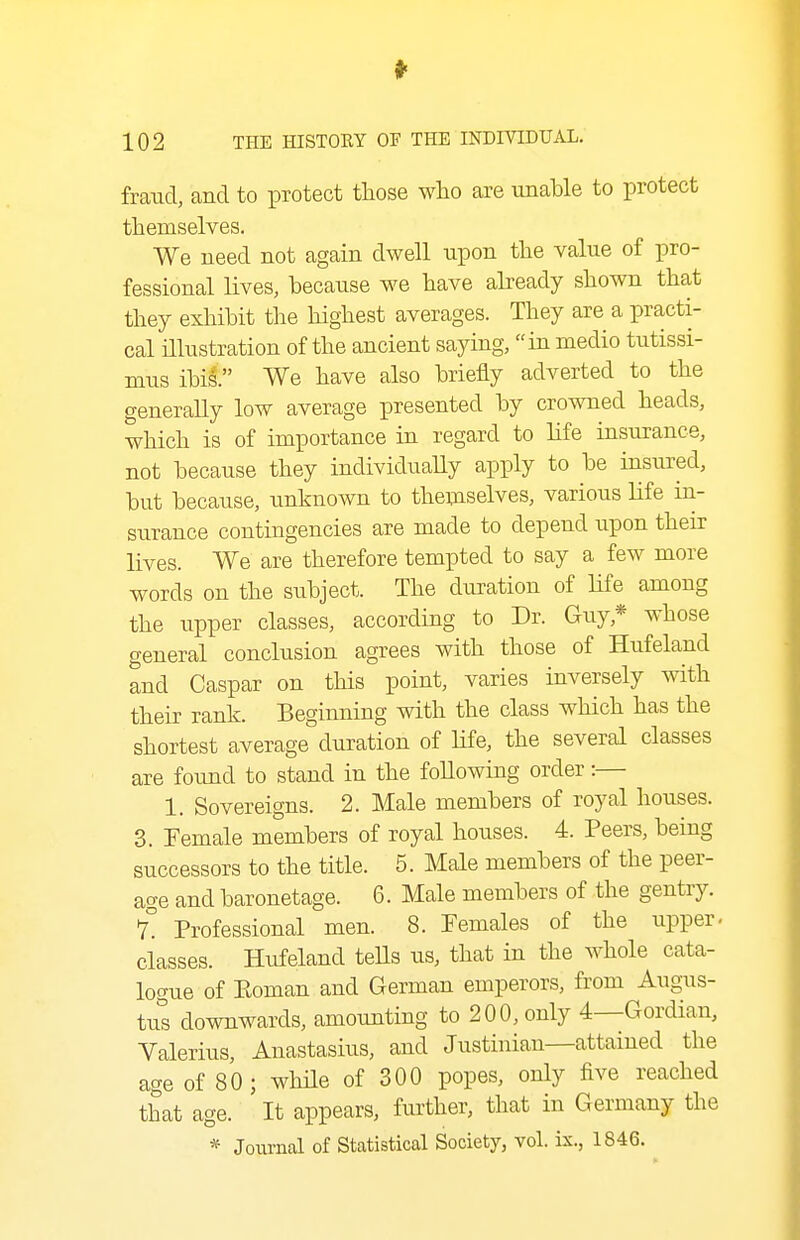 fraud, and to protect those who are unaUe to protect themselves. We need not again dwell upon the value of pro- fessional lives, because we have already shown that they exhibit the highest averages. They are a practi- cal illustration of the ancient saying, in medio tutissi- mus ibis. We have also briefly adverted to the generally low average presented by crowned heads, which is of importance in regard to life insurance, not because they individually apply to be insured, but because, unknown to themselves, various Ufe in- surance contingencies are made to depend upon their lives. We are therefore tempted to say a few more words on the subject. The duration of life among the upper classes, according to Dr. Guy,* whose general conclusion agrees with those of Hufeland and Caspar on this point, varies inversely with their rank. Beginning with the class which has the shortest average duration of Hfe, the several classes are found to stand in the following order:— 1. Sovereigns. 2. Male members of royal houses. 3. Female members of royal houses. 4. Peers, being successors to the title. 5. Male members of the peer- age and baronetage. 6. Male members of the gentry. 1. Professional men. 8. Females of the upper- classes. Hufeland tells us, that in the whole cata- logue of Eoman and German emperors, from Augus- tut downwards, amounting to 200, only 4--Gordian, Valerius, Anastasius, and Justinian—attained the age of 80 ; while of 300 popes, only five reached that age. It appears, further, that in Germany the * Joiirnal of Statistical Society, vol. ix., 1846.