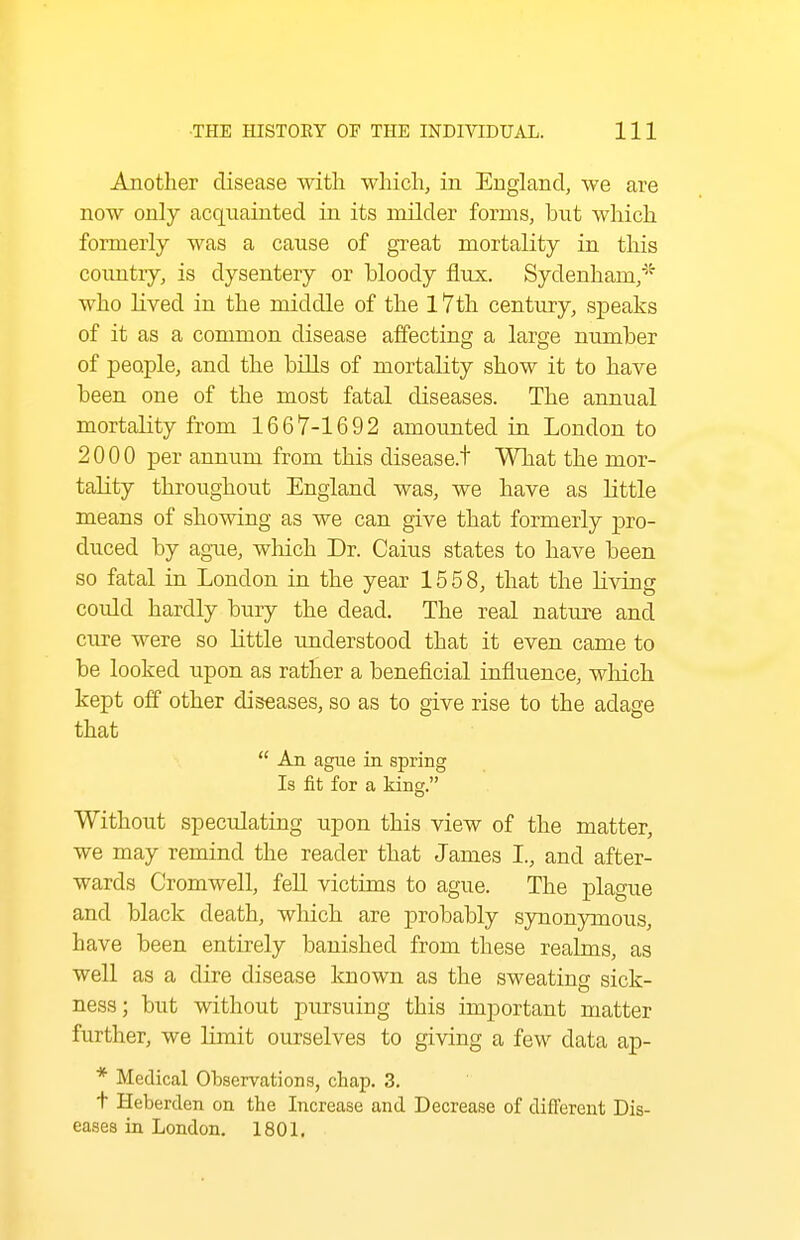 Another disease with wliich, in England, we are now only acquainted in its milder forms, but which formerly was a cause of great mortality in this coimtiy, is dysentery or bloody flux. Sydenham,* who lived in the middle of the 17th century, speaks of it as a common disease affecting a large number of people, and the bills of mortality show it to have been one of the most fatal diseases. The annual mortality from 1667-1692 amounted in London to 2000 per annum from this disease.t Wliat the mor- tality throughout England was, we have as little means of showing as we can give that formerly pro- duced by ague, which Dr. Caius states to have been so fatal in London in the year 1558, that the living could hardly bury the dead. The real nature and cure were so little understood that it even came to be looked upon as rather a beneficial influence, wliich kept off other diseases, so as to give rise to the adage that  An ague in spring Is fit for a king. Without speculating upon this view of the matter, we may remind the reader that James I., and after- wards Cromwell, fell victims to ague. The plague and black death, which are probably synonymous, have been entirely banished from these realms, as well dire disease known as the sweating sick- ness; but without pursuing this important matter further, we limit ourselves to giving a few data ap- * Medical Observations, chap. 3. t Heberden on the Increase and Decrease of diflerent Dis- eases in London. 1801.