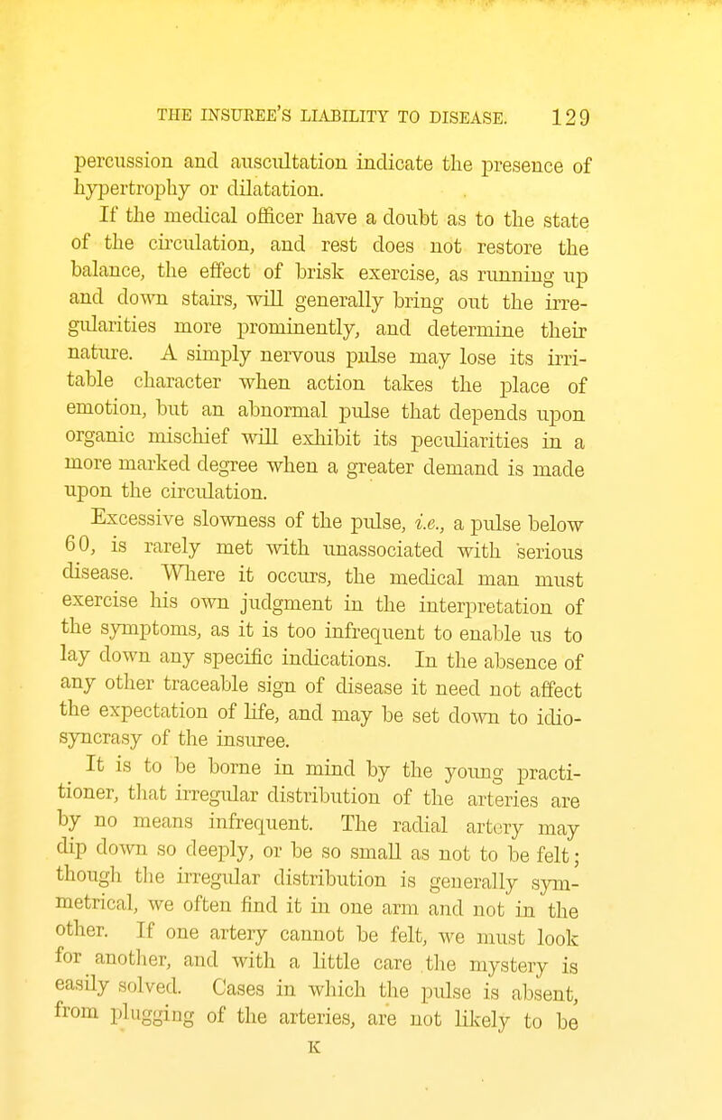 percussion and auscultation indicate the iDresence of hypertrophy or dilatation. If the medical ofi&cer have a doubt as to the state of the circulation, and rest does not restore the balance, the effect of brisk exercise, as running up and down stairs, wlU generally bring out the irre- gidarities more prominently, and determine their nature. A simply nervous pulse may lose its irri- table character when action takes the place of emotion, but an abnormal pulse that depends upon organic mischief wiU exhibit its peculiarities in a more marked degree when a greater demand is made upon the circulation. Excessive slowness of the pidse, i.e., a pulse below 60, is rarely met with unassociated with serious disease. Where it occurs, the medical man must exercise his own judgment in the interpretation of the symptoms, as it is too infrequent to enable us to lay down any specific indications. In the absence of any other traceable sign of disease it need not affect the expectation of life, and may be set down to idio- syncrasy of the insuree. It is to be borne in mind by the young practi- tioner, tliat irregular distribution of the arteries are by no means infrequent. The radial artery may dip down so deeply, or be so smaU as not to be felt; though the irregidar distribution is generally sym- metrical, we often find it in one arm and not in the other. If one artery cannot be felt, we must look for another, and with a little care the mystery is easUy solved. Cases in which tlie pulse is absent, from plugging of the arteries, are not lilcely to be K
