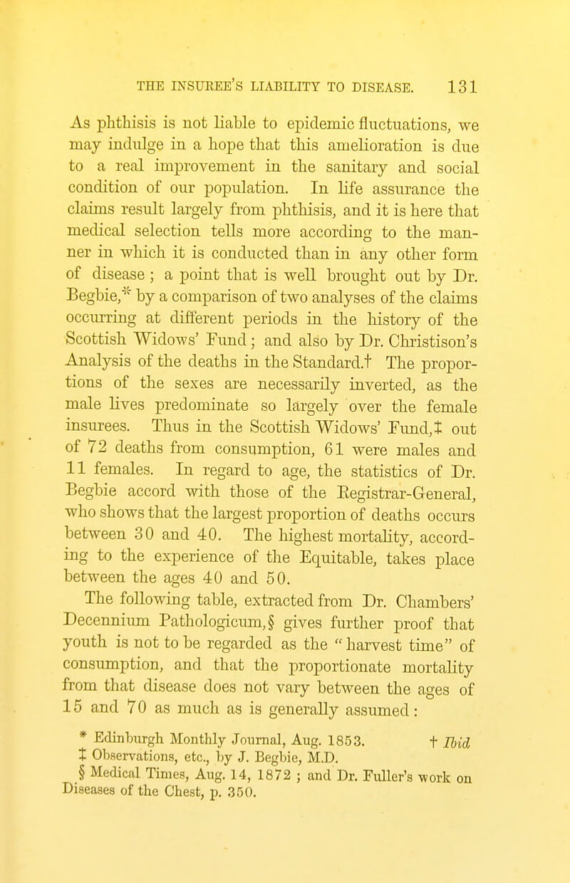 As phthisis is not liable to epidemic fluctuations, we may indulge in a hope that this amelioration is due to a real improvement in the sanitary and social condition of our population. In life assurance the claims result largely from phthisis, and it is here that medical selection tells more according to the man- ner in which it is conducted than in any other form of disease ; a point that is well brought out by Dr. Begbie/' by a comparison of two analyses of the claims occurring at different periods ia the history of the Scottish Widows' Fimd; and also by Dr. Christison's Analysis of the deaths in the Standard.t The propor- tions of the sexes are necessarily iaverted, as the male lives predominate so largely over the female insurees. Thus in the Scottish Widows' Fimd,t out of 72 deaths from consumption, 61 were males and 11 females. In regard to age, the statistics of Dr. Begbie accord with those of the Eegistrar-General, who shows that the largest proportion of deaths occurs between 30 and 40. The highest mortahty, accord- ing to the experience of the Equitable, takes place between the ages 40 and 50. The following table, extracted from Dr. Chambers' Decennium Pathologicum,§ gives further proof that youth is not to be regarded as the  harvest time of consumption, and that the proportionate mortality from that disease does not vary between the ages of 15 and 70 as much as is generally assumed: * Edinburgh Monthly Journal, Aug. 1853. t Ihid t Observations, etc., by J. Begbie, M.D. § Medical Times, Aug. 14, 1872 ; and Dr. Fuller's work on Diseases of the Chest, p. 350.