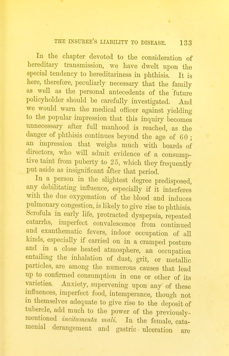 In the chapter devoted to the consideration of hereditary transmission, we have dwelt upon the special tendency to hereditariness in phthisis. It is here, therefore, peculiarly necessary that the family as well as the personal antecedents of the 'future policyholder shoidd be carefully investigated. And we would warn the medical officer against yielding to the popular impression that this inquiry becomes unnecessary after fidl manhood is reached, as the danger of phthisis continues beyond the age of 60 ; an impression that weighs much with boards of directors, who wiU admit evidence of a consump- tive taint from puberty to 25, which they frequently put aside as insignificant after that period. In a person in the slightest degree predisposed, any debilitatmg influence, especiaUy if it interferes with the due oxygenation of the blood and induces pulmonaiy congestion, is likely to give rise to phthisis. Scrofula in early life, protracted dyspepsia, repeated catarrhs, imperfect convalescence from continued and exanthematic fevers, indoor occupation of aU kinds, especiaUy if carried on in a cramped postiu-e and in a close heated atmosphere, an occupation entailing the inhalation of dust, grit, or metalHc particles, are among the numerous causes that lead up to confirmed consumption in one or other of its varieties. Anxiety, supervening upon any' of these influences, imperfect food, intemperance, though not in themselves adequate to give rise to the deposit of tubercle, add much to the power of the previously- mentioned incitamcnta mali. In the female, cata- menial derangement and gastric ulceration are