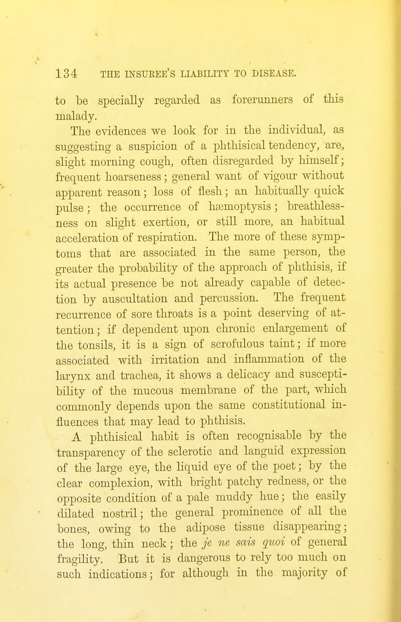 to be specially regarded as forerunners of tMs malady. The evidences we look for in the individual, as suggesting a suspicion of a phtliisical tendency, are, slight morning cough, often disregarded by liimself; frequent hoarseness; general want of vigour without apparent reason; loss of flesh; an habitually quick pulse; the occurrence of hjemoptysis; breathless- ness on slight exertion, or still more, an habitual acceleration of respiration. The more of these symp- toms that are associated in the same person, the greater the probability of the approach of phthisis, if its actual presence be not already capable of detec- tion by auscultation and percussion. The frequent recurrence of sore throats is a point deserving of at- tention ; if dependent upon chronic enlargement of the tonsils, it is a sign of scrofulous taint; if more associated with irritation and inflammation of the larynx and trachea, it shows a delicacy and suscepti- bility of the mucous membrane of the part, which commonly depends upon the same constitutional in- fluences that may lead to phthisis. A phthisical habit is often recognisable by the transparency of the sclerotic and languid expression of the large eye, the liquid eye of the poet; by the clear complexion, with bright patchy redness, or the opposite condition of a pale muddy hue; the easily dilated nostril; the general prominence of all the bones, owing to the adipose tissue disappearing; the long, thin neck; the Jc ne sais qitoi of general fragility. But it is dangerous to rely too much on such indications; for although in the majority of