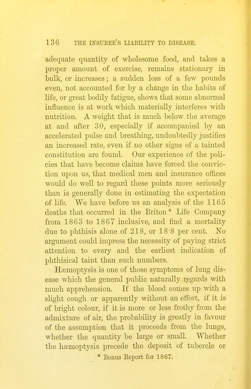 adequate quantity of wholesome food, and takes a proper amount of exercise, remains stationary in bulk, or increases; a sudden loss of a few pounds even, not accounted for by a clia,nge in the habits of life, or great bodily fatigue, shows that some abnormal influence is at work wlrich materially interferes with nutrition. A weight that is much below the average at and after 30, especially if accompanied by an accelerated pulse and breathing, undoubtedly justifies an increased rate, even if no other signs of a tainted constitution are found. Our experience of the poli- cies that have become claims have forced the convic- tion upon us, that medical men and insui-ance offices would do well to regard these points more seriously than is generally done in estimating the expectation of life. We have before us an analysis of the 1165 deaths that occurred in the Briton* Life Company from 1863 to 1867 inclusive, and find a mortality dxie to phtliisis alone of 218, or 188 per cent. No argument could impress the necessity of paying strict attention to every and the earliest indication of phthisical taint than such numbers. Hsemoptysis is one of those symptoms of lung dis- ease which the general public naturally regards with much apprehension. If the blood comes xi-p with a slight cough or apparently without an effort, if it is of bright colour, if it is more or less frothy from the admixture of air, the probability is gi-eatly in favour of the assiunption that it proceeds from the lungs, whether the quantity be large or small. ^Vhether the haemoptysis precede the deposit of tubercle or * Bonus Eeport for 1867. ■