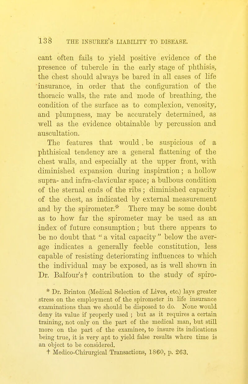 cant often fails to yield positive e\ddence of the presence of tubercle iu the early stage of phthisis, the chest should always be bared in all cases of life insurance, in order that the configuration of the thoracic walls, the rate and mode of breathing, the condition of the surface as to complexion, venosity, and plumpness, may be accurately determined, as well as the evidence obtainable by percussion and auscultation. The features that would . be suspicious of a phthisical tendency are a general flattening of the chest walls, and especially at the upper front, with diminished expansion during inspiration; a hollow supra- and infra-clavicular space; a bulbous condition of the sternal ends of the ribs; diminished capacity of the chest, as indicated by external measurement and by the spirometer.^' There may be some doubt as to how far the spirometer may be used as an index of future consumption; but there appears to be no doubt that  a vital capacity  below the aver- age indicates a generally feeble constitution, less capable of resisting deteriorating influences to which the individual may be exposed, as is well shomi in. Dr. Balfour's t contribution to the study of spiro- * Dr. Brinton (Medical Selection of Lives, etc.) lays greater stress on the employment of the si^irometer in life insurance examinations than we should he disposed to do. None would deny its value if properly used ; hut as it requires a certain training, not only on the part of the medical man, but still more on the part of the examinee, to insure its hidications being true, it is very apt to yield false results where time is an object to be considered. t Medico-Chii'urgical Transactions, 1860, p. 263.