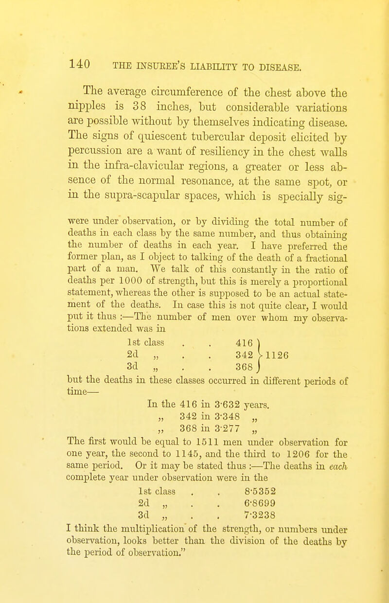 The average circumference of the chest above the nipples is 38 inches, but considerable variations are possible without by themselves indicating disease. The signs of quiescent tubercular deposit elicited by percussion are a want of resiliency in the chest walls in the infra-clavicular regions, a greater or less ab- sence of the normal resonance, at the same spot, or in the supra-scapular spaces, which is specially sig- were under observation, or by dividing tbe total number of deaths in each class by tbe same number, and thus obtaining tbe number of deaths in each year. I have preferred the former plan, as I object to talking of the death of a fractional part of a man. We talk of this constantly in the ratio of deaths per 1000 of strength, but this is merely a proportional statement, whereas the other is supposed to be an actual state- ment of the deaths. In case this is not quite clear, I would put it thus :—The number of men over whom my observa- tions extended was in 1st class . . 416 ] 2d „ , . 342V1126 3d „ . . 368 ] but the deaths in these classes occurred in different periods of time— In the 416 in 3-632 years. „ 342 in 3-348 „ „ 368 in 3-277 „ The first would be equal to 1511 men under observation for one year, the second to 1145, and the third to 1206 for the same period. Or it may be stated thus :—The deaths in each complete year under observation were in the 1st class , . 8-5352 2d „ . . 6-8699 3d „ . . 7-3238 I think the multiplication of the strength, or numbers imder observation, looks better than the division of the deaths by the period of observation.